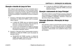 CAPÍTULO 4 - OPERAÇÃO DA MÁQUINA
3122573 – Plataforma Elevatória JLG – 4-11
Elevação e descida da Lança de Torre
Esta máquina está equipada com dois comandos para a
lança de torre (dois interruptores), um para controlar a eleva-
ção da torre e outro para controlar a sua extensão/retracção
(telescópio). O sistema de comando efectua o controlo das
funções de ELEVAÇÃO e TELESCÓPIO conforme indicado a
seguir:
1. Accionar o interruptor de pé e sequenciação durante a
ELEVAÇÃO da LANÇA DE TORRE a partir da posição
inferior máxima.
a. A LANÇA DE TORRE deve ser totalmente elevada
(cerca de 12 graus da vertical), antes de poder ser
colocada na posição de extensão máxima.
b. O sistema de TELESCÓPIO DA TORRE de extensão
apenas pode ser operado com a LANÇA DE TORRE
na posição de elevação máxima.
2. Accionar o interruptor de pé e sequenciação durante a
DESCIDA da LANÇA DE TORRE a partir da posição de
elevação máxima.
a. TELESCÓPIO DA TORRE recolhido. A LANÇA DE
TORRE deve estar totalmente retraída antes da
LANÇA DE TORRE poder ser descida.
b. A descida da LANÇA DE TORRE apenas pode ser
operada, quando a LANÇA DE TORRE se encontrar
totalmente retraída.
Elevação e abaixamento da Lança Principal
Para elevar e descer a Lança Principal, accionar o interruptor
de pé, posicionar o controlador de ELEVAÇÃO PRINCIPAL na
posição de SUBIDA ou DESCIDA, mantendo-o nessa posi-
ção, até se atingir a altura desejada.
Telescópio (Extensão e Retracção) da lança
principal
Para estender e retrair a Lança Principal, accionar o interrup-
tor de pé, posicionar o interruptor de controlo do TELESCÓ-
PIO PRINCIPAL na posição de RETRACÇÃO ou EXTENSÃO,
mantendo-o nessa posição, até a plataforma atingir a posi-
ção desejada.
 