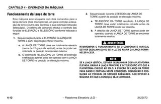 CAPÍTULO 4 - OPERAÇÃO DA MÁQUINA
4-12 – Plataforma Elevatória JLG – 3122573
Funcionamento da lança de torre
Esta máquina está equipada com dois comandos para a
lança de torre (dois interruptores), um para controlar a eleva-
ção da torre e outro para controlar a sua extensão/retracção
(telescópio). O sistema de comando efectua o controlo das
funções de ELEVAÇÃO e TELESCÓPIO conforme indicado a
seguir:
1. Sequenciação durante a ELEVAÇÃO da LANÇA DE
TORRE a partir da posição inferior máxima.
a. A LANÇA DE TORRE deve ser totalmente elevada
(cerca de 12 graus da vertical), antes de poder ser
colocada na posição de extensão máxima.
b. O sistema de TELESCÓPIO DA TORRE de extensão
e retracção apenas pode ser operado com a LANÇA
DE TORRE na posição de elevação máxima.
2. Sequenciação durante a DESCIDA da LANÇA DE
TORRE a partir da posição de elevação máxima.
a. TELESCÓPIO DA TORRE recolhido. A LANÇA DE
TORRE deve estar totalmente retraída antes da
LANÇA DE TORRE poder ser descida.
b. A descida da LANÇA DE TORRE apenas pode ser
operada, quando a LANÇA DE TORRE se encontrar
totalmente retraída.
INTERROMPER O FUNCIONAMENTO SE O COMPONENTE VERTICAL
ESTIVER DESALINHADO OU SE A LUZ DE AVARIA DA LANÇA PERMA-
NECER ACESA.
SE A LANÇA VERTICAL ESTIVER DESALINHADA COM A PLATAFORMA
ELEVADA, BAIXAR A LANÇA PRINCIPAL E O TELESCÓPIO ATÉ QUE A
PLATAFORMA CHEGUE AO SOLO. A FUNÇÃO DE LANÇA DA TORRE
PARA BAIXO É CORTADA NESTA CONDIÇÕES. COMUNICAR O PRO-
BLEMA AO PESSOAL DE SERVIÇO ADEQUADO. NÃO OPERAR A
MÁQUINA ATÉ QUE A CONDIÇÃO SEJA CORRIGIDA.
 