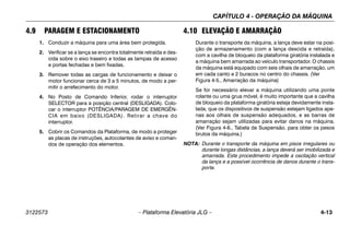CAPÍTULO 4 - OPERAÇÃO DA MÁQUINA
3122573 – Plataforma Elevatória JLG – 4-13
4.9 PARAGEM E ESTACIONAMENTO
1. Conduzir a máquina para uma área bem protegida.
2. Verificar se a lança se encontra totalmente retraída e des-
cida sobre o eixo traseiro e todas as tampas de acesso
e portas fechadas e bem fixadas.
3. Remover todas as cargas de funcionamento e deixar o
motor funcionar cerca de 3 a 5 minutos, de modo a per-
mitir o arrefecimento do motor.
4. No Posto de Comando Inferior, rodar o interruptor
SELECTOR para a posição central (DESLIGADA). Colo-
car o interruptor POTÊNCIA/PARAGEM DE EMERGÊN-
CIA em baixo (DESLIGADA). Retirar a chave do
interruptor.
5. Cobrir os Comandos da Plataforma, de modo a proteger
as placas de instruções, autocolantes de aviso e coman-
dos de operação dos elementos.
4.10 ELEVAÇÃO E AMARRAÇÃO
Durante o transporte da máquina, a lança deve estar na posi-
ção de armazenamento (com a lança descida e retraída),
com a cavilha de bloqueio da plataforma giratória instalada e
a máquina bem amarrada ao veículo transportador. O chassis
da máquina está equipado com seis olhais de amarração, um
em cada canto e 2 buracos no centro do chassis. (Ver
Figura 4-5., Amarração da máquina)
Se for necessário elevar a máquina utilizando uma ponte
rolante ou uma grua móvel, é muito importante que a cavilha
de bloqueio da plataforma giratória esteja devidamente insta-
lada, que os dispositivos de suspensão estejam ligados ape-
nas aos olhais de suspensão adequados, e as barras de
amarração sejam utilizadas para evitar danos na máquina.
(Ver Figura 4-6., Tabela de Suspensão. para obter os pesos
brutos da máquina.)
NOTA: Durante o transporte da máquina em pisos irregulares ou
durante longas distâncias, a lança deverá ser imobilizada e
amarrada. Este procedimento impede a oscilação vertical
da lança e a possível ocorrência de danos durante o trans-
porte.
 