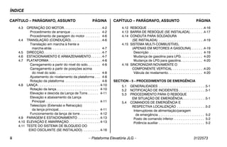 ÍNDICE
ii – Plataforma Elevatória JLG – 3122573
CAPÍTULO – PARÁGRAFO, ASSUNTO PÁGINA CAPÍTULO – PARÁGRAFO, ASSUNTO PÁGINA
4.3 OPERAÇÃO DO MOTOR. . . . . . . . . . . . . . . . . . . . . 4-2
Procedimento de arranque . . . . . . . . . . . . . . . . 4-2
Procedimento de paragem do motor . . . . . . . . 4-6
4.4 TRANSLAÇÃO (CONDUÇÃO). . . . . . . . . . . . . . . . . 4-6
Translação em marcha à frente e
marcha-atrás . . . . . . . . . . . . . . . . . . . . . . . . . . 4-7
4.5 DIRECÇÃO. . . . . . . . . . . . . . . . . . . . . . . . . . . . . . . . 4-7
4.6 ESTACIONAMENTO E ARMAZENAMENTO . . . . . . 4-7
4.7 PLATAFORMA . . . . . . . . . . . . . . . . . . . . . . . . . . . . . 4-8
Carregamento a partir do nível do solo. . . . . . . 4-8
Carregamento a partir de posições acima
do nível do solo . . . . . . . . . . . . . . . . . . . . . . . . 4-8
Ajustamento do nivelamento da plataforma . . . 4-8
Rotação da plataforma . . . . . . . . . . . . . . . . . . . 4-8
4.8 LANÇA . . . . . . . . . . . . . . . . . . . . . . . . . . . . . . . . . . 4-10
Rotação da lança . . . . . . . . . . . . . . . . . . . . . . . 4-10
Elevação e descida da Lança de Torre. . . . . . 4-11
Elevação e abaixamento da Lança
Principal . . . . . . . . . . . . . . . . . . . . . . . . . . . . . 4-11
Telescópio (Extensão e Retracção)
da lança principal. . . . . . . . . . . . . . . . . . . . . . 4-11
Funcionamento da lança de torre . . . . . . . . . . 4-12
4.9 PARAGEM E ESTACIONAMENTO . . . . . . . . . . . . 4-13
4.10 ELEVAÇÃO E AMARRAÇÃO . . . . . . . . . . . . . . . . . 4-13
4.11 TESTE DO SISTEMA DE BLOQUEIO DO
EIXO OSCILANTE (SE INSTALADO). . . . . . . . . . 4-16
4.12 REBOQUE . . . . . . . . . . . . . . . . . . . . . . . . . . . . . . .4-16
4.13 BARRA DE REBOQUE (SE INSTALADA). . . . . . . .4-17
4.14 CONDUTA PARA SOLDADURA
(SE INSTALADA) . . . . . . . . . . . . . . . . . . . . . . . . .4-19
4.15 SISTEMA MULTI-COMBUSTÍVEL
(APENAS EM MOTORES A GASOLINA) . . . . . . .4-19
Descrição . . . . . . . . . . . . . . . . . . . . . . . . . . . . . 4-19
Mudança de gasolina para LPG. . . . . . . . . . . . 4-20
Mudança de LPG para gasolina. . . . . . . . . . . . 4-20
4.16 SINCRONIZAR NOVAMENTE O
COMPONENTE VERTICAL . . . . . . . . . . . . . . . . .4-20
Válvula de nivelamento. . . . . . . . . . . . . . . . . . . 4-20
SECTION - 5 - PROCEDIMENTOS DE EMERGÊNCIA
5.1 GENERALIDADES . . . . . . . . . . . . . . . . . . . . . . . . . .5-1
5.2 NOTIFICAÇÃO DE INCIDENTES . . . . . . . . . . . . . . .5-1
5.3 PROCEDIMENTO PARA O REBOQUE
EM SITUAÇÃO DE EMERGÊNCIA. . . . . . . . . . . . .5-1
5.4 COMANDOS DE EMERGÊNCIA E
RESPECTIVA LOCALIZAÇÃO . . . . . . . . . . . . . . . .5-2
Interruptores de alimentação/paragem
de emergência . . . . . . . . . . . . . . . . . . . . . . . . . 5-2
Posto de comando inferior. . . . . . . . . . . . . . . . . 5-2
Potência auxiliar . . . . . . . . . . . . . . . . . . . . . . . . . 5-2
 