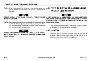 CAPÍTULO 4 - OPERAÇÃO DA MÁQUINA
4-16 – Plataforma Elevatória JLG – 3122573
NOTA: Grua e dispositivos de elevação, correntes, estropos, etc.
devem ter capacidade para manusear o peso bruto da
máquina.
ACIMA É INDICADO O PESO MÍNIMO. VERIFICAR O PESO DA UNIDADE
ANTES DA ELEVAÇÃO.
NOTA: Os olhais de suspensão de série estão localizados à frente
e atrás do chassis. Ajustar as correntes ou estropos utiliza-
dos para suspender a máquina, de modo a esta permane-
cer nivelada durante a suspensão.
FIXAR A PLATAFORMA GIRATÓRIA COM A CAVILHA DE BLOQUEIO,
ANTES DE DESLOCAÇÕES LONGAS OU O TRANSPORTE DA MÁQUINA
SOBRE VEÍCULO.
4.11 TESTE DO SISTEMA DE BLOQUEIO DO EIXO
OSCILANTE (SE INSTALADO)
O TESTE DO SISTEMA DE BLOQUEIO DEVE SER EFECTUADO TRIMES-
TRALMENTE, SEMPRE QUE QUALQUER COMPONENTE DO SISTEMA
FOR SUBSTITUÍDO, OU QUANDO HOUVER SUSPEITAS DE FUNCIONA-
MENTO DEFEITUOSO.
Consultar o procedimento em Capítulo 2.4, Teste do sistema
de bloqueio do eixo oscilante (se instalado).
4.12 REBOQUE
A máquina não se encontra equipada com um conjunto de
reboque. Consultar o Capítulo 5 para informações sobre os
procedimentos de reboque de emergência.
 