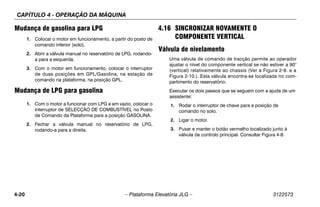CAPÍTULO 4 - OPERAÇÃO DA MÁQUINA
4-20 – Plataforma Elevatória JLG – 3122573
Mudança de gasolina para LPG
1. Colocar o motor em funcionamento, a partir do posto de
comando inferior (solo).
2. Abrir a válvula manual no reservatório de LPG, rodando-
a para a esquerda.
3. Com o motor em funcionamento, colocar o interruptor
de duas posições em GPL/Gasolina, na estação de
comando na plataforma, na posição GPL.
Mudança de LPG para gasolina
1. Com o motor a funcionar com LPG e em vazio, colocar o
interruptor de SELECÇÃO DE COMBUSTÍVEL no Posto
de Comando da Plataforma para a posição GASOLINA.
2. Fechar a válvula manual no reservatório de LPG,
rodando-a para a direita.
4.16 SINCRONIZAR NOVAMENTE O
COMPONENTE VERTICAL
Válvula de nivelamento
Uma válvula de comando de tracção permite ao operador
ajustar o nível do componente vertical se não estiver a 90°
(vertical) relativamente ao chassis (Ver a Figura 2-9. e a
Figura 2-10.). Esta válvula encontra-se localizada no com-
partimento do reservatório.
Executar os dois passos que se seguem com a ajuda de um
assistente:
1. Rodar o interruptor de chave para a posição de
comando no solo.
2. Ligar o motor.
3. Puxar e manter o botão vermelho localizado junto à
válvula de controlo principal. Consultar Figura 4-8.
 
