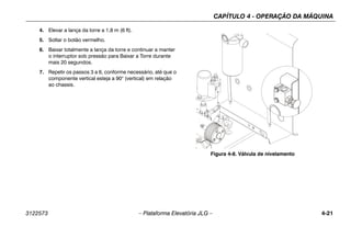 CAPÍTULO 4 - OPERAÇÃO DA MÁQUINA
3122573 – Plataforma Elevatória JLG – 4-21
4. Elevar a lança da torre a 1,8 m (6 ft).
5. Soltar o botão vermelho.
6. Baixar totalmente a lança da torre e continuar a manter
o interruptor sob pressão para Baixar a Torre durante
mais 20 segundos.
7. Repetir os passos 3 a 6, conforme necessário, até que o
componente vertical esteja a 90° (vertical) em relação
ao chassis.
Figura 4-8. Válvula de nivelamento
 