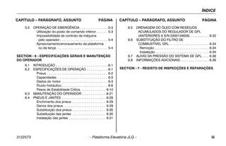 ÍNDICE
3122573 – Plataforma Elevatória JLG – iii
CAPÍTULO – PARÁGRAFO, ASSUNTO PÁGINA CAPÍTULO – PARÁGRAFO, ASSUNTO PÁGINA
5.5 OPERAÇÃO DE EMERGÊNCIA . . . . . . . . . . . . . . . .5-3
Utilização do posto de comando inferior. . . . . . 5-3
Impossibilidade de controlo da máquina
pelo operador . . . . . . . . . . . . . . . . . . . . . . . . . . 5-4
Aprisionamento/encravamento da plataforma
ou da lança . . . . . . . . . . . . . . . . . . . . . . . . . . . . 5-4
SECTION - 6 - ESPECIFICAÇÕES GERAIS E MANUTENÇÃO
DO OPERADOR
6.1 INTRODUÇÃO . . . . . . . . . . . . . . . . . . . . . . . . . . . . .6-1
6.2 ESPECIFICAÇÕES DE OPERAÇÃO . . . . . . . . . . . .6-1
Pneus . . . . . . . . . . . . . . . . . . . . . . . . . . . . . . . . . 6-2
Capacidades. . . . . . . . . . . . . . . . . . . . . . . . . . . . 6-3
Dados do motor . . . . . . . . . . . . . . . . . . . . . . . . . 6-3
Fluido hidráulico . . . . . . . . . . . . . . . . . . . . . . . . . 6-6
Pesos de Estabilidade Crítica. . . . . . . . . . . . . . 6-10
6.3 MANUTENÇÃO DO OPERADOR . . . . . . . . . . . . . .6-21
6.4 PNEUS E JANTES . . . . . . . . . . . . . . . . . . . . . . . . .6-29
Enchimento dos pneus . . . . . . . . . . . . . . . . . . 6-29
Danos dos pneus . . . . . . . . . . . . . . . . . . . . . . . 6-29
Substituição dos pneus . . . . . . . . . . . . . . . . . . 6-30
Substituição das jantes . . . . . . . . . . . . . . . . . . 6-30
Instalação das jantes . . . . . . . . . . . . . . . . . . . . 6-31
6.5 DRENAGEM DO ÓLEO COM RESÍDUOS
ACUMULADOS DO REGULADOR DE GPL
(ANTERIORES A S/N 0300134626) . . . . . . . . . . 6-32
6.6 SUBSTITUIÇÃO DO FILTRO DE
COMBUSTÍVEL GPL . . . . . . . . . . . . . . . . . . . . . . 6-34
Remoção . . . . . . . . . . . . . . . . . . . . . . . . . . . . . . 6-34
Instalação . . . . . . . . . . . . . . . . . . . . . . . . . . . . . 6-34
6.7 ALÍVIO DA PRESSÃO DO SISTEMA DE GPL. . . . 6-36
6.8 INFORMAÇÕES ADICIONAIS. . . . . . . . . . . . . . . . 6-36
SECTION - 7 - REGISTO DE INSPECÇÕES E REPARAÇÕES
 