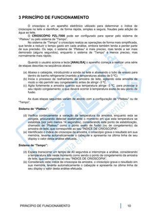 3 PRINCÍPIO DE FUNCIONAMENTO
       O crioscópio é um aparelho eletrônico utilizado para determinar o índice de
crioscopia no leite e identificar, de forma rápida, simples e segura, fraudes pela adição de
água ao leite.
       O CRIOSCÓPIO PZL-7000 pode ser configurado para operar pelo sistema de
“Plateau” ou pelo sistema de “Tempo”.
       No sistema de “Tempo” o crioscópio realiza as operações de forma mais simplificada,
que tende a reduzir o tempo gasto em cada análise, embora também tenda a perder parte
de sua precisão. Ou seja, o sistema de “Plateau” é mais preciso, mas tende a ser mais
demorado (alguns segundos), enquanto o sistema de “Tempo” é menos preciso, mas
normalmente mais rápido.

       Quando o usuário aciona a tecla [ANALISA] o aparelho começa a realizar uma série
de etapas descritas na seqüência abaixo:

   (a) Abaixa o cabeçote, introduzindo a sonda no leite e abaixando o tubo de ensaio para
       dentro do banho refrigerante (mantido a temperaturas abaixo de 0 ºC).
   (b) Inicia o processo de resfriamento da amostra de leite, agitando esta amostra de
       modo a não permitir seu congelamento antes de atingir -3 ºC.
   (c) Agita fortemente a amostra quando sua temperatura atinge -3 ºC, para provocar o
       seu rápido congelamento; o que deverá ocorrer à temperatura exata de seu ponto de
       fusão.

      As duas etapas seguintes variam de acordo com a configuração de “Plateau” ou de
“Tempo”.

Sistema de “Plateau”:

   (d) Verifica continuamente a variação da temperatura da amostra, enquanto esta se
       congela, procurando detectar exatamente o momento em que esta temperatura se
       estabiliza (por pelo menos 14 segundos), considerando este ponto de estabilização,
       chamado de “Plateau” como o ponto exato de fusão (ou de congelamento) da
       amostra de leite, que corresponde ao seu “ÍNDICE DE CRIOSCOPIA”.
   (e) Identificado o índice de crioscopia da amostra, o crioscópio grava o resultado em sua
       memória, levanta automaticamente o cabeçote e apresenta na última linha de seu
       display o valor desta análise efetuada.

Sistema de “Tempo”:

   (d) Espera transcorrer um tempo de 40 segundos e interrompe a análise, considerando
       a temperatura lida neste momento como sendo o ponto de congelamento da amostra
       de leite, que corresponde ao seu “ÍNDICE DE CRIOSCOPIA”.
   (e) Considerado este índice de crioscopia da amostra, o crioscópio grava o resultado em
       sua memória, levanta automaticamente o cabeçote e apresenta na última linha de
       seu display o valor desta análise efetuada.




 PRINCÍPIO DE FUNCIONAMENTO                                                         10
 
