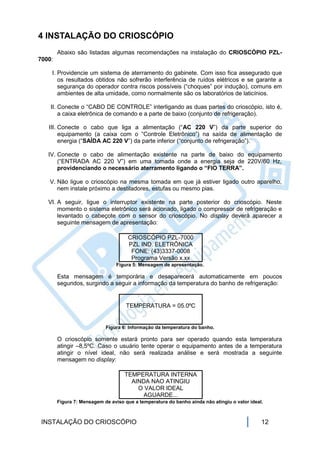 4 INSTALAÇÃO DO CRIOSCÓPIO
        Abaixo são listadas algumas recomendações na instalação do CRIOSCÓPIO PZL-
7000:

    I. Providencie um sistema de aterramento do gabinete. Com isso fica assegurado que
       os resultados obtidos não sofrerão interferência de ruídos elétricos e se garante a
       segurança do operador contra riscos possíveis (“choques” por indução), comuns em
       ambientes de alta umidade, como normalmente são os laboratórios de laticínios.

    II. Conecte o “CABO DE CONTROLE” interligando as duas partes do crioscópio, isto é,
        a caixa eletrônica de comando e a parte de baixo (conjunto de refrigeração).

   III. Conecte o cabo que liga a alimentação (“AC 220 V”) da parte superior do
        equipamento (a caixa com o “Controle Eletrônico”) na saída de alimentação de
        energia (“SAÍDA AC 220 V”) da parte inferior (“conjunto de refrigeração”).

   IV. Conecte o cabo de alimentação existente na parte de baixo do equipamento
       (“ENTRADA AC 220 V”) em uma tomada onde a energia seja de 220V/60 Hz,
       providenciando o necessário aterramento ligando o “FIO TERRA”.

   V. Não ligue o crioscópio na mesma tomada em que já estiver ligado outro aparelho,
      nem instale próximo a destiladores, estufas ou mesmo pias.

   VI. A seguir, ligue o interruptor existente na parte posterior do crioscópio. Neste
       momento o sistema eletrônico será acionado, ligado o compressor de refrigeração e
       levantado o cabeçote com o sensor do crioscópio. No display deverá aparecer a
       seguinte mensagem de apresentação:

                                     CRIOSCÓPIO PZL-7000
                                     PZL IND. ELETRÔNICA
                                      FONE: (43)3337-0008
                                      Programa Versão x.xx
                                 Figura 5: Mensagem de apresentação.

        Esta mensagem é temporária e desaparecerá automaticamente em poucos
        segundos, surgindo a seguir a informação da temperatura do banho de refrigeração:


                                     TEMPERATURA = 05.0ºC


                            Figura 6: Informação da temperatura do banho.

        O crioscópio somente estará pronto para ser operado quando esta temperatura
        atingir –8,5ºC. Caso o usuário tente operar o equipamento antes de a temperatura
        atingir o nível ideal, não será realizada análise e será mostrada a seguinte
        mensagem no display:

                                    TEMPERATURA INTERNA
                                      AINDA NAO ATINGIU
                                        O VALOR IDEAL
                                          AGUARDE...
        Figura 7: Mensagem de aviso que a temperatura do banho ainda não atingiu o valor ideal.



 INSTALAÇÃO DO CRIOSCÓPIO                                                                     12
 