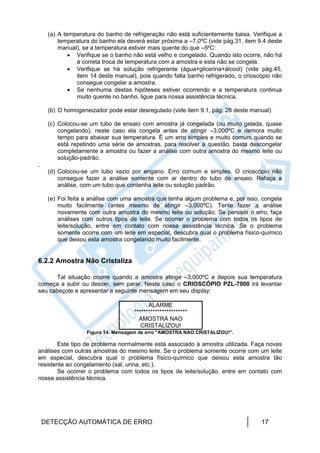 (a) A temperatura do banho de refrigeração não está suficientemente baixa. Verifique a
         temperatura do banho ela deverá estar próxima a –7,0ºC (vide pág.31, item 9.4 deste
         manual), se a temperatura estiver mais quente do que –5ºC:
              Verifique se o banho não está velho e congelado. Quando isto ocorre, não há
               a correta troca de temperatura com a amostra e esta não se congela.
              Verifique se há solução refrigerante (água+glicerina+álcool) (vide pág.45,
               item 14 deste manual), pois quando falta banho refrigerado, o crioscópio não
               consegue congelar a amostra.
              Se nenhuma destas hipóteses estiver ocorrendo e a temperatura continua
               muito quente no banho, ligue para nossa assistência técnica.

     (b) O homogeneizador pode estar desregulado (vide item 9.1, pág. 28 deste manual).

     (c) Colocou-se um tubo de ensaio com amostra já congelada (ou muito gelada, quase
         congelando), neste caso ela congela antes de atingir –3,000ºC e demora muito
         tempo para abaixar sua temperatura. É um erro simples e muito comum quando se
         está repetindo uma série de amostras, para resolver a questão, basta descongelar
         completamente a amostra ou fazer a análise com outra amostra do mesmo leite ou
         solução-padrão.
.
     (d) Colocou-se um tubo vazio por engano. Erro comum e simples. O crioscópio não
         consegue fazer a análise somente com ar dentro do tubo de ensaio. Refaça a
         análise, com um tubo que contenha leite ou solução padrão.

     (e) Foi feita a análise com uma amostra que tenha algum problema e, por isso, congela
         muito facilmente (antes mesmo de atingir –3,000ºC). Tente fazer a análise
         novamente com outra amostra do mesmo leite ou solução. Se persistir o erro, faça
         análises com outros tipos de leite. Se ocorrer o problema com todos os tipos de
         leite/solução, entre em contato com nossa assistência técnica. Se o problema
         somente ocorre com um leite em especial, descubra qual o problema físico-químico
         que deixou esta amostra congelando muito facilmente.


6.2.2 Amostra Não Cristaliza

      Tal situação ocorre quando a amostra atinge –3,000ºC e depois sua temperatura
começa a subir ou descer, sem parar. Neste caso o CRIOSCÓPIO PZL-7000 irá levantar
seu cabeçote e apresentar a seguinte mensagem em seu display:

                                           ALARME
                                     ***********************
                                       AMOSTRA NAO
                                        CRISTALIZOU!
                   Figura 14: Mensagem de erro "AMOSTRA NAO CRISTALIZOU!".

       Este tipo de problema normalmente está associado à amostra utilizada. Faça novas
análises com outras amostras do mesmo leite. Se o problema somente ocorre com um leite
em especial, descubra qual o problema físico-químico que deixou esta amostra tão
resistente ao congelamento (sal, urina, etc.).
       Se ocorrer o problema com todos os tipos de leite/solução, entre em contato com
nossa assistência técnica.




    DETECÇÃO AUTOMÁTICA DE ERRO                                                     17
 