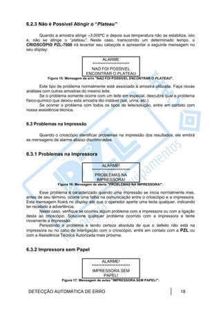 6.2.3 Não é Possível Atingir o “Plateau”

       Quando a amostra atinge –3,000ºC e depois sua temperatura não se estabiliza, isto
é, não se atinge o “plateau”. Neste caso, transcorrido um determinado tempo, o
CRIOSCÓPIO PZL-7000 irá levantar seu cabeçote e apresentar a seguinte mensagem no
seu display:

                                       ALARME
                                 ***********************
                                 NAO FOI POSSIVEL
                               ENCONTRAR O PLATEAU
           Figura 15: Mensagem de erro "NAO FOI POSSIVEL ENCONTRAR O PLATEAU".

        Este tipo de problema normalmente está associado à amostra utilizada. Faça novas
análises com outras amostras do mesmo leite.
        Se o problema somente ocorre com um leite em especial, descubra qual o problema
físico-químico que deixou esta amostra tão instável (sal, urina, etc.).
        Se ocorrer o problema com todos os tipos de leite/solução, entre em contato com
nossa assistência técnica.


6.3 Problemas na Impressão

      Quando o crioscópio identificar problemas na impressão dos resultados, ele emitirá
as mensagens de alarme abaixo discriminadas.


6.3.1 Problemas na Impressora

                                        ALARME!
                                  ************************
                                    PROBLEMAS NA
                                     IMPRESSORA!
                Figura 16: Mensagem de alerta "PROBLEMAS NA IMPRESSORA!".

        Esse problema é caracterizado quando uma impressão se inicia normalmente mas,
antes de seu término, ocorre uma falha na comunicação entre o crioscópio e a impressora.
Esta mensagem ficará no display até que o operador aperte uma tecla qualquer, indicando
ter recebido a advertência.
        Neste caso, verifique se ocorreu algum problema com a impressora ou com a ligação
desta ao crioscópio. Solucione qualquer problema ocorrido com a impressora e tente
novamente a impressão.
        Persistindo o problema e tendo certeza absoluta de que o defeito não está na
impressora ou no cabo de interligação com o crioscópio, entre em contato com a PZL ou
com a Assistência Técnica Autorizada mais próxima.


6.3.2 Impressora sem Papel

                                        ALARME!
                                  ************************
                                  IMPRESSORA SEM
                                         PAPEL!
                  Figura 17: Mensagem de aviso "IMPRESSORA SEM PAPEL!".


 DETECÇÃO AUTOMÁTICA DE ERRO                                                     18
 