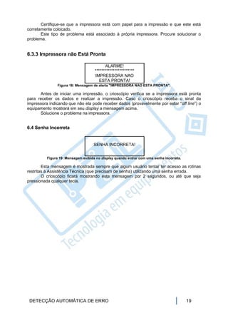 Certifique-se que a impressora está com papel para a impressão e que este está
corretamente colocado.
       Este tipo de problema está associado à própria impressora. Procure solucionar o
problema.


6.3.3 Impressora não Está Pronta

                                           ALARME!
                                     ************************
                                     IMPRESSORA NAO
                                        ESTA PRONTA!
               Figura 18: Mensagem de alerta "IMPRESSORA NAO ESTA PRONTA".

      Antes de iniciar uma impressão, o crioscópio verifica se a impressora está pronta
para receber os dados e realizar a impressão. Caso o crioscópio receba o sinal da
impressora indicando que não ela pode receber dados (provavelmente por estar “off line”) o
equipamento mostrará em seu display a mensagem acima.
      Solucione o problema na impressora.


6.4 Senha Incorreta


                                    SENHA INCORRETA!


          Figura 19: Mensagem exibida no display quando entrar com uma senha incorreta.

        Esta mensagem é mostrada sempre que algum usuário tentar ter acesso as rotinas
restritas à Assistência Técnica (que precisam de senha) utilizando uma senha errada.
        O crioscópio ficará mostrando esta mensagem por 2 segundos, ou até que seja
pressionada qualquer tecla.




 DETECÇÃO AUTOMÁTICA DE ERRO                                                              19
 
