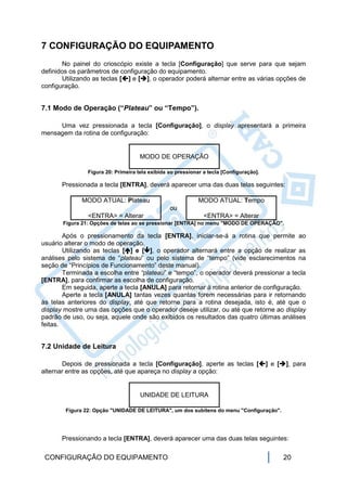 7 CONFIGURAÇÃO DO EQUIPAMENTO
       No painel do crioscópio existe a tecla [Configuração] que serve para que sejam
definidos os parâmetros de configuração do equipamento.
       Utilizando as teclas [] e [], o operador poderá alternar entre as várias opções de
configuração.


7.1 Modo de Operação (“Plateau” ou “Tempo”).

     Uma vez pressionada a tecla [Configuração], o display apresentará a primeira
mensagem da rotina de configuração:


                                     MODO DE OPERAÇÃO

                Figura 20: Primeira tela exibida ao pressionar a tecla [Configuração].

       Pressionada a tecla [ENTRA], deverá aparecer uma das duas telas seguintes:

             MODO ATUAL: Plateau                             MODO ATUAL: Tempo
                                                 ou
                <ENTRA> = Alterar                              <ENTRA> = Alterar
       Figura 21: Opções de telas ao se pressionar [ENTRA] no menu "MODO DE OPERAÇÃO".

        Após o pressionamento da tecla [ENTRA], iniciar-se-á a rotina que permite ao
usuário alterar o modo de operação.
        Utilizando as teclas [] e [], o operador alternará entre a opção de realizar as
análises pelo sistema de “plateau” ou pelo sistema de “tempo” (vide esclarecimentos na
seção de “Princípios de Funcionamento” deste manual).
        Terminada a escolha entre “plateau” e “tempo”, o operador deverá pressionar a tecla
[ENTRA], para confirmar as escolha de configuração.
        Em seguida, aperte a tecla [ANULA] para retornar à rotina anterior de configuração.
        Aperte a tecla [ANULA] tantas vezes quantas forem necessárias para ir retornando
às telas anteriores do display, até que retorne para a rotina desejada, isto é, até que o
display mostre uma das opções que o operador deseje utilizar, ou até que retorne ao display
padrão de uso, ou seja, aquele onde são exibidos os resultados das quatro últimas análises
feitas.


7.2 Unidade de Leitura

       Depois de pressionada a tecla [Configuração], aperte as teclas [] e [], para
alternar entre as opções, até que apareça no display a opção:


                                     UNIDADE DE LEITURA

        Figura 22: Opção "UNIDADE DE LEITURA", um dos subitens do menu "Configuração".




       Pressionando a tecla [ENTRA], deverá aparecer uma das duas telas seguintes:

 CONFIGURAÇÃO DO EQUIPAMENTO                                                             20
 