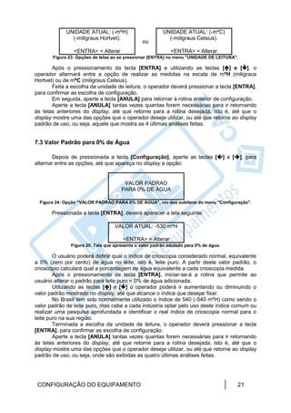 UNIDADE ATUAL: (-mºH)                       UNIDADE ATUAL: (-mºC)
               (-miligraus Hortvet).                       (-miligraus Celsius).
                                                ou
                <ENTRA> = Alterar                            <ENTRA> = Alterar
       Figura 23: Opções de telas ao se pressionar [ENTRA] no menu "UNIDADE DE LEITURA".

       Após o pressionamento da tecla [ENTRA] e utilizando as teclas [] e [], o
operador alternará entre a opção de realizar as medidas na escala de mºH (miligraus
Hortvet) ou de mºC (miligraus Celsius).
       Feita a escolha da unidade de leitura, o operador deverá pressionar a tecla [ENTRA],
para confirmar as escolha de configuração.
       Em seguida, aperte a tecla [ANULA] para retornar à rotina anterior de configuração.
       Aperte a tecla [ANULA] tantas vezes quantas forem necessárias para ir retornando
às telas anteriores do display, até que retorne para a rotina desejada, isto é, até que o
display mostre uma das opções que o operador deseje utilizar, ou até que retorne ao display
padrão de uso, ou seja, aquele que mostra as 4 últimas análises feitas.


7.3 Valor Padrão para 0% de Água

       Depois de pressionada a tecla [Configuração], aperte as teclas [] e [], para
alternar entre as opções, até que apareça no display a opção:


                                       VALOR PADRAO
                                      PARA 0% DE ÁGUA

  Figura 24: Opção "VALOR PADRAO PARA 0% DE ÁGUA", um dos subitens do menu "Configuração".

       Pressionada a tecla [ENTRA], deverá aparecer a tela seguinte:

                                   VALOR ATUAL: -530 mºH

                                       <ENTRA> = Alterar
               Figura 25: Tela que apresenta o valor padrão adotado para 0% de água.

        O usuário poderá definir qual o índice de crioscopia considerado normal, equivalente
a 0% (zero por cento) de água no leite, isto é, leite puro. A partir deste valor padrão, o
crioscópio calculará qual a porcentagem de água equivalente a cada crioscopia medida.
        Após o pressionamento da tecla [ENTRA], iniciar-se-á a rotina que permite ao
usuário alterar o padrão para leite puro = 0% de água adicionada.
        Utilizando as teclas [] e [] o operador poderá ir aumentando ou diminuindo o
valor padrão mostrado no display, até que alcance o índice que desejar fixar.
        No Brasil tem sido normalmente utilizado o índice de 540 (-540 mºH) como sendo o
valor padrão de leite puro, mas cabe a cada indústria optar pelo uso deste índice comum ou
realizar uma pesquisa aprofundada e identificar o real índice de crioscopia normal para o
leite puro na sua região.
        Terminada a escolha da unidade de leitura, o operador deverá pressionar a tecla
[ENTRA], para confirmar as escolha de configuração.
        Aperte a tecla [ANULA] tantas vezes quantas forem necessárias para ir retornando
às telas anteriores do display, até que retorne para a rotina desejada, isto é, até que o
display mostre uma das opções que o operador deseje utilizar, ou até que retorne ao display
padrão de uso, ou seja, onde são exibidas as quatro últimas análises feitas.




 CONFIGURAÇÃO DO EQUIPAMENTO                                                           21
 
