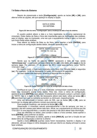 7.4 Data e Hora do Sistema

       Depois de pressionada a tecla [Configuração], aperte as teclas [] e [], para
alternar entre as opções, até que apareça no display a opção:


                                          DATA E HORA
                                          DO SISTEMA

         Figura 26: Item do menu "Configuração" para a mudança da data e hora do sistema.

         O usuário poderá alterar a data e a hora registradas no sistema operacional do
crioscópio. Estes dados de Data e Hora são importantes para as verificações das análises,
seja no display, seja na impressão, uma vez que o equipamento indica a data e a hora em
que foram feitas estas análises.
         Para alterar os dados de Data ou de Hora, basta apertar a tecla [ENTRA], para
iniciar a rotina de configuração destes dados, devendo aparecer a tela.

                                     DATA: dd/mm/aaaa sss
                                      HORA: hh: mm: ss.

                                       <ENTRA> = Alterar
                     Figura 27: Rotina para configurar a data e hora do sistema.

       Sendo que na frente da palavra “DATA” aparecerá a data de hoje, sendo
“dd/mm/aaaa sss” a expressão correspondente ao dia (dd), mês (mm), ano (aaaa) e dia da
semana (sss). Por exemplo: 17 de janeiro de 2011, uma segunda-feira, como “DATA:
17/01/2011 Seg”.
       Do mesmo modo, a hora será mostrada como Hora (hh), Minutos (mm) e segundos
(ss). Por exemplo: 14:38: 44 representa 14 horas, 38 minutos e 44 segundos.
       No caso destes dois exemplos, teríamos a seguinte tela no display:

                                     DATA: 17/01/2011 Seg
                                       HORA: 14:38: 44.

                                       <ENTRA> = Alterar
                Figura 28: Dados inseridos via rotina de configuração de data e hora.

        Certifique-se que a data e a hora mostradas correspondam exatamente às atuais.
Caso seja necessário acerte estes dados. Para isto, inicie a rotina de configuração,
apertando a tecla [ENTRA], para alterar. Imediatamente começará a piscar o primeiro dígito
da “DATA”, isto é, o dígito do DIA. Se necessário alterar este dado, utilize as teclas [] e
[] para fazer com que os números aumentem ou diminuam, respectivamente.
        Uma vez encontrado o número certo do DIA, use as teclas [] e [], para se
locomover no display até o próximo número que precisar mudar.
        Para qualquer mudança, use sempre as teclas [] e [].
        Observação: o crioscópio calcula automaticamente o dia da semana, por isso, o
operador não tem acesso para alterar este item. Afinal, se o equipamento já informa que dia
17/01/2011 é uma segunda-feira, o usuário não precisa e não deve alterar esta informação.
        Uma vez alterados os dados, para constar a data e a hora corretas, basta apertar a
tecla [ENTRA], para confirmar os dados.
        Uma vez confirmados os dados, aperte a tecla [ANULA], que tem a função de sair
desta rotina de configuração e retornar à anterior.
        Aperte a tecla [ANULA] quantas vezes forem necessárias, fazendo o display ir se
alterando, até que chegue à rotina desejada ou até que retorne ao display principal e possa
fazer análises.
 CONFIGURAÇÃO DO EQUIPAMENTO                                                                22
 