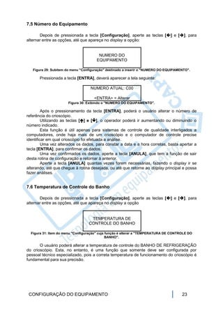 7.5 Número do Equipamento

       Depois de pressionada a tecla [Configuração], aperte as teclas [] e [], para
alternar entre as opções, até que apareça no display a opção:


                                       NUMERO DO
                                      EQUIPAMENTO

   Figura 29: Subitem do menu "Configuração" destinado a inserir o "NUMERO DO EQUIPAMENTO".

       Pressionada a tecla [ENTRA], deverá aparecer a tela seguinte:

                                   NUMERO ATUAL: C00

                                     <ENTRA> = Alterar
                      Figura 30: Exibindo o "NUMERO DO EQUIPAMENTO".

         Após o pressionamento da tecla [ENTRA], poderá o usuário alterar o número de
referência do crioscópio.
         Utilizando as teclas [] e [], o operador poderá ir aumentando ou diminuindo o
número indicado.
         Esta função é útil apenas para sistemas de controle de qualidade interligados a
computadores, onde haja mais de um crioscópio e o computador de controle precise
identificar em qual crioscópio foi efetuada a análise.
         Uma vez alterados os dados, para constar a data e a hora corretas, basta apertar a
tecla [ENTRA], para confirmar os dados.
         Uma vez confirmados os dados, aperte a tecla [ANULA], que tem a função de sair
desta rotina de configuração e retornar à anterior.
         Aperte a tecla [ANULA] quantas vezes forem necessárias, fazendo o display ir se
alterando, até que chegue à rotina desejada, ou até que retorne ao display principal e possa
fazer análises.


7.6 Temperatura de Controle do Banho

       Depois de pressionada a tecla [Configuração], aperte as teclas [] e [], para
alternar entre as opções, até que apareça no display a opção


                                   TEMPERATURA DE
                                  CONTROLE DO BANHO

  Figura 31: Item do menu "Configuração" cuja função é alterar a "TEMPERATURA DE CONTROLE DO
                                              BANHO".

       O usuário poderá alterar a temperatura de controle do BANHO DE REFRIGERAÇÃO
do crioscópio. Esta, no entanto, é uma função que somente deve ser configurada por
pessoal técnico especializado, pois a correta temperatura de funcionamento do crioscópio é
fundamental para sua precisão.




 CONFIGURAÇÃO DO EQUIPAMENTO                                                          23
 