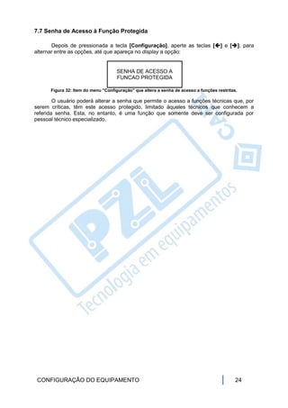 7.7 Senha de Acesso à Função Protegida

       Depois de pressionada a tecla [Configuração], aperte as teclas [] e [], para
alternar entre as opções, até que apareça no display a opção:


                                     SENHA DE ACESSO A
                                     FUNCAO PROTEGIDA

      Figura 32: Item do menu "Configuração" que altera a senha de acesso a funções restritas.

        O usuário poderá alterar a senha que permite o acesso a funções técnicas que, por
serem críticas, têm este acesso protegido, limitado àqueles técnicos que conhecem a
referida senha. Esta, no entanto, é uma função que somente deve ser configurada por
pessoal técnico especializado.




 CONFIGURAÇÃO DO EQUIPAMENTO                                                                 24
 