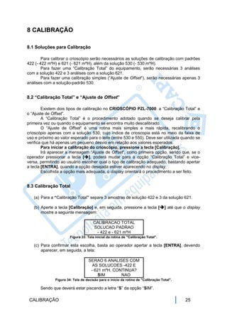 8 CALIBRAÇÃO

8.1 Soluções para Calibração

        Para calibrar o crioscópio serão necessários as soluções de calibração com padrões
422 (- 422 mºH) e 621 (- 621 mºH), além da solução 530 (- 530 mºH).
        Para fazer uma “Calibração Total” do equipamento, serão necessárias 3 análises
com a solução 422 e 3 análises com a solução 621.
        Para fazer uma calibração simples (“Ajuste de Offset”), serão necessárias apenas 3
análises com a solução-padrão 530.


8.2 “Calibração Total” e “Ajuste de Offset”

        Existem dois tipos de calibração no CRIOSCÓPIO PZL-7000: a “Calibração Total” e
o “Ajuste de Offset”.
        A “Calibração Total” é o procedimento adotado quando se deseja calibrar pela
primeira vez ou quando o equipamento se encontra muito descalibrado.
        O “Ajuste de Offset” é uma rotina mais simples e mais rápida, recalibrando o
crioscópio apenas com a solução 530, cujo índice de crioscopia está no meio da faixa de
uso e próximo ao valor esperado para o leite (entre 530 e 550). Deve ser utilizada quando se
verifica que há apenas um pequeno desvio em relação aos valores esperados.
        Para iniciar a calibração do crioscópio, pressione a tecla [Calibração].
        Irá aparecer a mensagem “Ajuste de Offset”, como primeira opção, sendo que, se o
operador pressionar a tecla [], poderá mudar para a opção “Calibração Total” e vice-
versa, permitindo ao usuário escolher qual o tipo de calibração adequado, bastando apertar
a tecla [ENTRA], quando a opção desejada estiver aparecendo no display.
        Escolhida a opção mais adequada, o display orientará o procedimento a ser feito.


8.3 Calibração Total

   (a) Para a “Calibração Total” separe 3 amostras de solução 422 e 3 da solução 621.

   (b) Aperte a tecla [Calibração] e, em seguida, pressione a tecla [] até que o display
       mostre a seguinte mensagem:

                                      CALIBRACAO TOTAL
                                      SOLUCAO PADRAO
                                       - 422 e - 621 mºH
                        Figura 33: Tela inicial da rotina de "Calibração Total".

   (c) Para confirmar esta escolha, basta ao operador apertar a tecla [ENTRA], devendo
       aparecer, em seguida, a tela:

                                   SERAO 6 ANALISES COM
                                     AS SOLUCOES -422 E
                                    - 621 mºH. CONTINUA?
                                        SIM       NAO
               Figura 34: Tela de decisão para o início da rotina de "Calibração Total".

       Sendo que deverá estar piscando a letra “S” da opção “SIM”.

 CALIBRAÇÃO                                                                                25
 