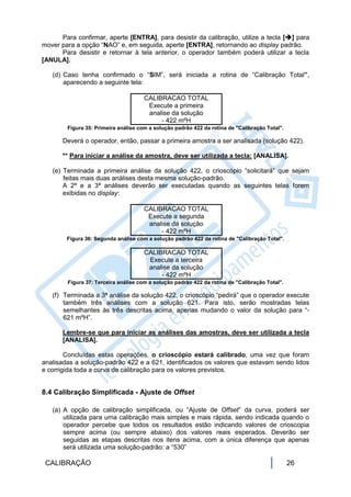 Para confirmar, aperte [ENTRA], para desistir da calibração, utilize a tecla [] para
mover para a opção “NAO” e, em seguida, aperte [ENTRA], retornando ao display padrão.
      Para desistir e retornar à tela anterior, o operador também poderá utilizar a tecla
[ANULA].

   (d) Caso tenha confirmado o “SIM”, será iniciada a rotina de “Calibração Total”,
       aparecendo a seguinte tela:

                                      CALIBRACAO TOTAL
                                       Execute a primeira
                                       analise da solução
                                           - 422 mºH
        Figura 35: Primeira análise com a solução padrão 422 da rotina de "Calibração Total".

       Deverá o operador, então, passar a primeira amostra a ser analisada (solução 422).

       ** Para iniciar a análise da amostra, deve ser utilizada a tecla: [ANALISA].

   (e) Terminada a primeira análise da solução 422, o crioscópio “solicitará” que sejam
       feitas mais duas análises desta mesma solução-padrão.
       A 2ª e a 3ª análises deverão ser executadas quando as seguintes telas forem
       exibidas no display:

                                      CALIBRACAO TOTAL
                                       Execute a segunda
                                       analise da solução
                                           - 422 mºH
        Figura 36: Segunda análise com a solução padrão 422 da rotina de "Calibração Total".

                                      CALIBRACAO TOTAL
                                       Execute a terceira
                                       analise da solução
                                           - 422 mºH
        Figura 37: Terceira análise com a solução padrão 422 da rotina de "Calibração Total".

   (f) Terminada a 3ª análise da solução 422, o crioscópio “pedirá” que o operador execute
       também três análises com a solução 621. Para isto, serão mostradas telas
       semelhantes às três descritas acima, apenas mudando o valor da solução para “-
       621 mºH”.

       Lembre-se que para iniciar as análises das amostras, deve ser utilizada a tecla
       [ANALISA].

        Concluídas estas operações, o crioscópio estará calibrado, uma vez que foram
analisadas a solução-padrão 422 e a 621, identificados os valores que estavam sendo lidos
e corrigida toda a curva de calibração para os valores previstos.


8.4 Calibração Simplificada - Ajuste de Offset

   (a) A opção de calibração simplificada, ou “Ajuste de Offset” da curva, poderá ser
       utilizada para uma calibração mais simples e mais rápida, sendo indicada quando o
       operador percebe que todos os resultados estão indicando valores de crioscopia
       sempre acima (ou sempre abaixo) dos valores reais esperados. Deverão ser
       seguidas as etapas descritas nos itens acima, com a única diferença que apenas
       será utilizada uma solução-padrão: a “530”

 CALIBRAÇÃO                                                                                     26
 