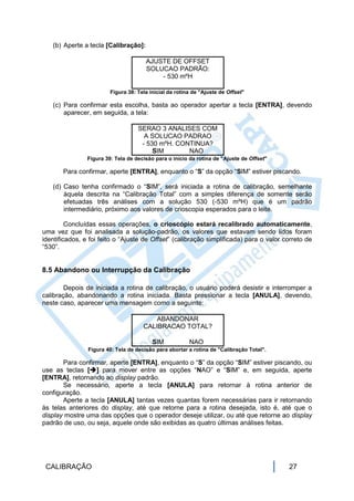 (b) Aperte a tecla [Calibração]:

                                       AJUSTE DE OFFSET
                                       SOLUCAO PADRÃO:
                                           - 530 mºH

                         Figura 38: Tela inicial da rotina de "Ajuste de Offset"

   (c) Para confirmar esta escolha, basta ao operador apertar a tecla [ENTRA], devendo
       aparecer, em seguida, a tela:

                                    SERAO 3 ANALISES COM
                                      A SOLUCAO PADRAO
                                     - 530 mºH. CONTINUA?
                                         SIM       NAO
                Figura 39: Tela de decisão para o início da rotina de "Ajuste de Offset"

       Para confirmar, aperte [ENTRA], enquanto o “S” da opção “SIM” estiver piscando.

   (d) Caso tenha confirmado o “SIM”, será iniciada a rotina de calibração, semelhante
       àquela descrita na “Calibração Total” com a simples diferença de somente serão
       efetuadas três análises com a solução 530 (-530 mºH) que é um padrão
       intermediário, próximo aos valores de crioscopia esperados para o leite.

         Concluídas essas operações, o crioscópio estará recalibrado automaticamente,
uma vez que foi analisada a solução-padrão, os valores que estavam sendo lidos foram
identificados, e foi feito o “Ajuste de Offset” (calibração simplificada) para o valor correto de
“530”.


8.5 Abandono ou Interrupção da Calibração

        Depois de iniciada a rotina de calibração, o usuário poderá desistir e interromper a
calibração, abandonando a rotina iniciada. Basta pressionar a tecla [ANULA], devendo,
neste caso, aparecer uma mensagem como a seguinte:

                                          ABANDONAR
                                      CALIBRACAO TOTAL?

                                          SIM            NAO
                Figura 40: Tela de decisão para abortar a rotina de "Calibração Total".

       Para confirmar, aperte [ENTRA], enquanto o “S” da opção “SIM” estiver piscando, ou
use as teclas [] para mover entre as opções “NAO” e “SIM” e, em seguida, aperte
[ENTRA], retornando ao display padrão.
       Se necessário, aperte a tecla [ANULA] para retornar à rotina anterior de
configuração.
       Aperte a tecla [ANULA] tantas vezes quantas forem necessárias para ir retornando
às telas anteriores do display, até que retorne para a rotina desejada, isto é, até que o
display mostre uma das opções que o operador deseje utilizar, ou até que retorne ao display
padrão de uso, ou seja, aquele onde são exibidas as quatro últimas análises feitas.




 CALIBRAÇÃO                                                                                27
 