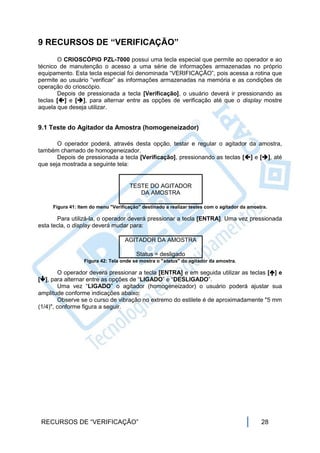 9 RECURSOS DE “VERIFICAÇÃO”
       O CRIOSCÓPIO PZL-7000 possui uma tecla especial que permite ao operador e ao
técnico de manutenção o acesso a uma série de informações armazenadas no próprio
equipamento. Esta tecla especial foi denominada “VERIFICAÇÃO”, pois acessa a rotina que
permite ao usuário “verificar” as informações armazenadas na memória e as condições de
operação do crioscópio.
       Depois de pressionada a tecla [Verificação], o usuário deverá ir pressionando as
teclas [] e [], para alternar entre as opções de verificação até que o display mostre
aquela que deseja utilizar.


9.1 Teste do Agitador da Amostra (homogeneizador)

       O operador poderá, através desta opção, testar e regular o agitador da amostra,
também chamado de homogeneizador.
       Depois de pressionada a tecla [Verificação], pressionando as teclas [] e [], até
que seja mostrada a seguinte tela:


                                     TESTE DO AGITADOR
                                        DA AMOSTRA

     Figura 41: Item do menu "Verificação" destinado a realizar testes com o agitador da amostra.

       Para utilizá-la, o operador deverá pressionar a tecla [ENTRA]. Uma vez pressionada
esta tecla, o display deverá mudar para:

                                   AGITADOR DA AMOSTRA

                                        Status = desligado
                  Figura 42: Tela onde se mostra o "status" do agitador da amostra.

        O operador deverá pressionar a tecla [ENTRA] e em seguida utilizar as teclas [] e
[], para alternar entre as opções de “LIGADO” e “DESLIGADO”.
        Uma vez “LIGADO” o agitador (homogeneizador) o usuário poderá ajustar sua
amplitude conforme indicações abaixo:
        Observe se o curso de vibração no extremo do estilete é de aproximadamente "5 mm
(1/4)", conforme figura a seguir.




 RECURSOS DE “VERIFICAÇÃO”                                                                    28
 