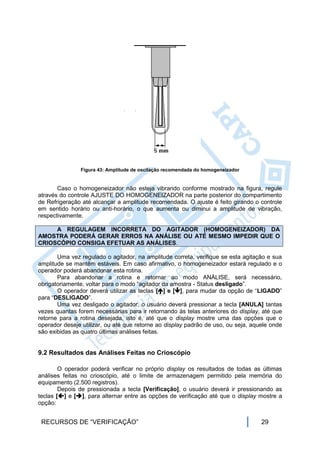 Figura 43: Amplitude de oscilação recomendada do homogeneizador


       Caso o homogeneizador não esteja vibrando conforme mostrado na figura, regule
através do controle AJUSTE DO HOMOGENEIZADOR na parte posterior do compartimento
de Refrigeração até alcançar a amplitude recomendada. O ajuste é feito girando o controle
em sentido horário ou anti-horário, o que aumenta ou diminui a amplitude de vibração,
respectivamente.

     A REGULAGEM INCORRETA DO AGITADOR (HOMOGENEIZADOR) DA
AMOSTRA PODERÁ GERAR ERROS NA ANÁLISE OU ATÉ MESMO IMPEDIR QUE O
CRIOSCÓPIO CONSIGA EFETUAR AS ANÁLISES.

       Uma vez regulado o agitador, na amplitude correta, verifique se esta agitação e sua
amplitude se mantêm estáveis. Em caso afirmativo, o homogeneizador estará regulado e o
operador poderá abandonar esta rotina.
       Para abandonar a rotina e retornar ao modo ANÁLISE, será necessário,
obrigatoriamente, voltar para o modo “agitador da amostra - Status desligado”.
       O operador deverá utilizar as teclas [] e [], para mudar da opção de “LIGADO”
para “DESLIGADO”.
       Uma vez desligado o agitador, o usuário deverá pressionar a tecla [ANULA] tantas
vezes quantas forem necessárias para ir retornando às telas anteriores do display, até que
retorne para a rotina desejada, isto é, até que o display mostre uma das opções que o
operador deseje utilizar, ou até que retorne ao display padrão de uso, ou seja, aquele onde
são exibidas as quatro últimas análises feitas.


9.2 Resultados das Análises Feitas no Crioscópio

        O operador poderá verificar no próprio display os resultados de todas as últimas
análises feitas no crioscópio, até o limite de armazenagem permitido pela memória do
equipamento (2.500 registros).
        Depois de pressionada a tecla [Verificação], o usuário deverá ir pressionando as
teclas [] e [], para alternar entre as opções de verificação até que o display mostre a
opção:


 RECURSOS DE “VERIFICAÇÃO”                                                         29
 