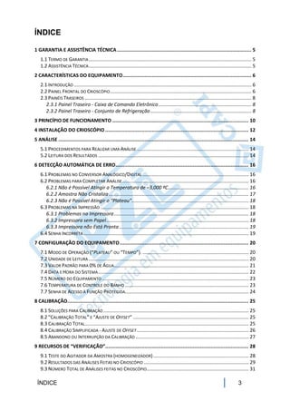 ÍNDICE

1 GARANTIA E ASSISTÊNCIA TÉCNICA ............................................................................................ 5
   1.1 TERMO DE GARANTIA ......................................................................................................................... 5
   1.2 ASSISTÊNCIA TÉCNICA ......................................................................................................................... 5
2 CARACTERÍSTICAS DO EQUIPAMENTO ........................................................................................ 6
   2.1 INTRODUÇÃO .................................................................................................................................... 6
   2.2 PAINEL FRONTAL DO CRIOSCÓPIO ......................................................................................................... 6
   2.3 PAINÉIS TRASEIROS ............................................................................................................................ 8
      2.3.1 Painel Traseiro - Caixa de Comando Eletrônico ..................................................................... 8
      2.3.2 Painel Traseiro - Conjunto de Refrigeração ........................................................................... 8
3 PRINCÍPIO DE FUNCIONAMENTO ............................................................................................. 10
4 INSTALAÇÃO DO CRIOSCÓPIO .................................................................................................. 12
5 ANÁLISE .................................................................................................................................. 14
   5.1 PROCEDIMENTOS PARA REALIZAR UMA ANÁLISE ................................................................................... 14
   5.2 LEITURA DOS RESULTADOS ................................................................................................................ 14
6 DETECÇÃO AUTOMÁTICA DE ERRO........................................................................................... 16
   6.1 PROBLEMAS NO CONVERSOR ANALÓGICO/DIGITAL ............................................................................... 16
   6.2 PROBLEMAS PARA COMPLETAR ANÁLISE .............................................................................................. 16
      6.2.1 Não é Possível Atingir a Temperatura de –3,000 ºC ............................................................ 16
      6.2.2 Amostra Não Cristaliza ........................................................................................................ 17
      6.2.3 Não é Possível Atingir o “Plateau” ....................................................................................... 18
   6.3 PROBLEMAS NA IMPRESSÃO .............................................................................................................. 18
      6.3.1 Problemas na Impressora .................................................................................................... 18
      6.3.2 Impressora sem Papel .......................................................................................................... 18
      6.3.3 Impressora não Está Pronta ................................................................................................ 19
   6.4 SENHA INCORRETA ........................................................................................................................... 19
7 CONFIGURAÇÃO DO EQUIPAMENTO ........................................................................................ 20
   7.1 MODO DE OPERAÇÃO (“PLATEAU” OU “TEMPO”). ............................................................................... 20
   7.2 UNIDADE DE LEITURA ....................................................................................................................... 20
   7.3 VALOR PADRÃO PARA 0% DE ÁGUA .................................................................................................... 21
   7.4 DATA E HORA DO SISTEMA ................................................................................................................ 22
   7.5 NÚMERO DO EQUIPAMENTO ............................................................................................................. 23
   7.6 TEMPERATURA DE CONTROLE DO BANHO ............................................................................................ 23
   7.7 SENHA DE ACESSO À FUNÇÃO PROTEGIDA............................................................................................ 24
8 CALIBRAÇÃO............................................................................................................................ 25
   8.1 SOLUÇÕES PARA CALIBRAÇÃO ............................................................................................................ 25
   8.2 “CALIBRAÇÃO TOTAL” E “AJUSTE DE OFFSET” ...................................................................................... 25
   8.3 CALIBRAÇÃO TOTAL.......................................................................................................................... 25
   8.4 CALIBRAÇÃO SIMPLIFICADA - AJUSTE DE OFFSET ................................................................................... 26
   8.5 ABANDONO OU INTERRUPÇÃO DA CALIBRAÇÃO .................................................................................... 27
9 RECURSOS DE “VERIFICAÇÃO”.................................................................................................. 28
   9.1 TESTE DO AGITADOR DA AMOSTRA (HOMOGENEIZADOR) ....................................................................... 28
   9.2 RESULTADOS DAS ANÁLISES FEITAS NO CRIOSCÓPIO .............................................................................. 29
   9.3 NÚMERO TOTAL DE ANÁLISES FEITAS NO CRIOSCÓPIO............................................................................ 31

 ÍNDICE                                                                                                                                     3
 