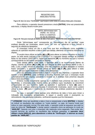REGISTRO DAS
                                          ANALISES FEITAS

   Figura 44: Item do menu "Verificação" cuja função é exibir todas as análises feitas pelo crioscópio.

       Para utilizá-la, o operador deverá pressionar a tecla [ENTRA]. Uma vez pressionada
esta tecla, o display deverá mudar para:

                                       DATA: dd/mm/aaaa sem
                                         HORA : hh: mm:ss
                                         Entre c/ a data/hora
                                         do dia de interesse
   Figura 45: Tela para inserção de dados de data e hora para o “REGISTRO DAS ANÁLISES FEITAS”.

         Onde “dd/mm/aaaa sem” corresponde ao “dia/mês/ano dia da semana” cujas
análises deverão ser mostradas, assim como “hh: mm: ss” refere-se à hora, minuto e
segundo de referência desejados.
         O crioscópio indica um dia e uma hora que tem armazenado como sugestão,
cabendo ao operador escolher a data e hora que deseja, alterando os números indicados no
display.
         O usuário deve utilizar as teclas [] e [] para alterar os dados indicados no display,
assim, se está sendo indicado o dia 21/01/2011 e o operador deseja verificar as análises
feitas no dia anterior (20/01/2011), basta que pressione [] no momento em que o número
correspondente ao dia estiver piscando no display.
         Caso deseje alterar outro dado, o operador deve ir se locomovendo dentro do
display, usando as teclas [] e [], até que chegue ao dado que deseja definir (o dia, o
mês, o ano, a hora, minuto ou segundo). Uma vez chegando ao dado desejado (o número
ficará “piscando”), o operador deverá utilizar as teclas [] e [], para alterar o dado
indicado, até que sejam mostradas a data e hora desejadas.
         Uma vez definidas corretamente a data e a hora de seu interesse, o operador deve
apertar a tecla [ENTRA], para confirmar a escolha, fazendo com que o crioscópio mude
automaticamente seu display, passando a mostrar as 4 análises mais próximas daquela
data e hora escolhidas.
         Embora mostre inicialmente apenas as 4 análises mais próximas da data e hora
escolhidas, o crioscópio pode mostrar todas as análises cujos resultados se encontram
armazenados em sua memória, basta ao operador ir apertando a tecla [] para ir
verificando as análises anteriores àquelas 4 inicialmente mostradas, assim como poderá
utilizar a tecla [] para ir mostrando os resultados das análises posteriores àquelas 4
iniciais.
         Ou seja, o operador indica apenas uma referência de data e hora para iniciar a
indicação dos resultados armazenados. A seguir o usuário pode ir avançando ou
retrocedendo nos resultados indicados, verificando aqueles que lhe interessam.

** ATENÇÃO: Uma vez escolhida a data e hora e pressionada a tecla [ENTRA], o display
irá indicar os resultados das análises no “modo padrão”, ou seja, do mesmo modo que
indica no caso operação normal. Por esta razão, o operador pode se esquecer que está no
meio da rotina de “Verificação” e tentar operar o aparelho como se estivesse no modo de
“ANÁLISE”, fazendo com que o crioscópio não responda como esperado. Para evitar isto,
quando terminar de verificar os resultados das análises passadas, o operador deve
utilizar a tecla [ANULA], para abandonar a rotina de “Verificação” e retornar ao modo
padrão de “ANÁLISE”.




 RECURSOS DE “VERIFICAÇÃO”                                                                       30
 
