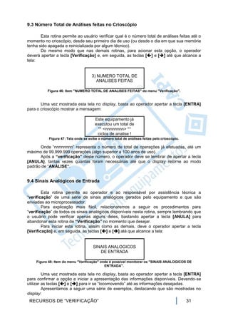 9.3 Número Total de Análises feitas no Crioscópio

       Esta rotina permite ao usuário verificar qual é o número total de análises feitas até o
momento no crioscópio, desde seu primeiro dia de uso (ou desde o dia em que sua memória
tenha sido apagada e reinicializada por algum técnico).
       Do mesmo modo que nas demais rotinas, para acionar esta opção, o operador
deverá apertar a tecla [Verificação] e, em seguida, as teclas [] e [] até que alcance a
tela:


                                     3) NUMERO TOTAL DE
                                        ANALISES FEITAS

           Figura 46: Item "NUMERO TOTAL DE ANALISES FEITAS" do menu "Verificação".


       Uma vez mostrada esta tela no display, basta ao operador apertar a tecla [ENTRA]
para o crioscópio mostrar a mensagem:

                                       Este equipamento já
                                       executou um total de
                                        ** <nnnnnnnn> **
                                        ciclos de analise !
           Figura 47: Tela onde se exibe o número total de análises feitas pelo crioscópio.

      Onde “nnnnnnnn” representa o número de total de operações já efetuadas, até um
máximo de 99.999.999 operações (algo superior a 100 anos de uso).
      Após a “verificação” deste número, o operador deve se lembrar de apertar a tecla
[ANULA], tantas vezes quantas foram necessárias até que o display retorne ao modo
padrão de “ANÁLISE”.


9.4 Sinais Analógicos de Entrada

        Esta rotina permite ao operador e ao responsável por assistência técnica a
“verificação” de uma série de sinais analógicos gerados pelo equipamento e que são
enviadas ao microprocessador.
        Para explicação mais fácil, relacionaremos a seguir os procedimentos para
“verificação” de todos os sinais analógicos disponíveis nesta rotina, sempre lembrando que
o usuário pode verificar apenas alguns deles, bastando apertar a tecla [ANULA] para
abandonar esta rotina de “Verificação” no momento que desejar.
        Para iniciar esta rotina, assim como as demais, deve o operador apertar a tecla
[Verificação] e, em seguida, as teclas [] e [] até que alcance a tela:


                                      SINAIS ANALOGICOS
                                         DE ENTRADA

    Figura 48: Item do menu "Verificação" onde é possível monitorar os "SINAIS ANALOGICOS DE
                                            ENTRADA".

         Uma vez mostrada esta tela no display, basta ao operador apertar a tecla [ENTRA]
para confirmar a opção e iniciar a apresentação das informações disponíveis. Devendo-se
utilizar as teclas [] e [] para ir se “locomovendo” até as informações desejadas.
         Apresentamos a seguir uma série de exemplos, destacando que são mostradas no
display:
 RECURSOS DE “VERIFICAÇÃO”                                                                    31
 