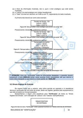 (a) o título da informação mostrada, isto é, qual o sinal analógico que está sendo
       mostrado;
   (b) a “Leitura” do sinal analógico em código hexadecimal;
   (c) o “Valor” do sinal em decimal, em Volts ou em ºC, dependendo do dado mostrado;

       A primeira tela deverá ser como este exemplo:

                                     Tensão da Sonda - GA
                                        Leitura = 00EH.
                                        Valor = 0,017 V
               Figura 49: Tela que exibe o sinal analógico que provem da sonda "GA".

       Pressionando a tecla [], poderemos verificar:
                                  Tensão da Sonda - GB
                                     Leitura = 00EH.
                                     Valor = 0.017 V
               Figura 50: Tela que exibe o sinal analógico que provem da sonda "GB".

       Pressionando a tecla [], poderemos verificar:
                                  Temperatura do banho
                                     Leitura = BC5H.
                                    Valor = -09.34 ºC
                                  Compres.= Desligado
     Figura 51: Tela que exibe o sinal analógico que provem do sensor de temperatuda do banho.

       Pressionando a tecla [], poderemos verificar:
                                TENSAO FONTE DE +5V
                                     Leitura = CD4H.
                                      Valor = 5,01 V
                Figura 52: Tela que exibe o valor atual da tensão de alimentação +5V.

       Pressionando a tecla [], poderemos verificar:
                               TENSAO FONTE DE +12V
                                     Leitura = CD9H.
                                     Valor = 12,04 V
                Figura 53: Tela que exibe o valor atual da tensão de alimentação +12V


** ATENÇÃO: Uma vez “verificadas” todas as informações desejadas, o operador deverá
pressionar a tecla [ANULA] tantas vezes quantas forem necessárias, até que retorne a
outra rotina desejada ou que retorne a modo padrão de “ANÁLISE”.


9.5 Sinais Digitais de Entrada

        Do mesmo modo que a anterior, esta rotina permite ao operador e à assistência
técnica a verificação de uma série de sinais, desta vez digitais, gerados pelo equipamento e
que são enviados ao microprocessador.
        Apresentamos a seguir uma seqüência para “Verificação” de todos os “Sinais
Digitais de Entrada”, com indicação de “Leitura” e de “Valores” exemplificativos:


                                        SINAIS DIGITAIS
                                         DE ENTRADA

 Figura 54: Item do menu "Verificação" onde é possível monitorar os "SINAIS DIGITAIS DE ENTRADA".

 RECURSOS DE “VERIFICAÇÃO”                                                                 32
 