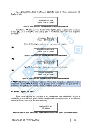 Após pressionar a tecla [ENTRA], o operador inicia a rotina, aparecendo no
display a tela


                                       Dado Aceito na Impr.
                                       Status = DESLIGADO

                Figura 55: Sinal digital que indica se o dado foi aceito na impressora.

       Para fazer a “Verificação” dos demais Sinais Digitais, basta ao operador ir apertando
a tecla [] (ou a tecla [], para voltar), para ir mostrando telas como nos seguintes
exemplos:

                                       Impressora Ocupada
                                       Status = DESLIGADO

                   Figura 56: Sinal digital que indica se a impressora está ocupada.

[]
                                      Impressora Sem Papel
                                       Status = DESLIGADO

                  Figura 57: Sinal digital que indica se a impressora está sem papel.

[]
                                      Impressora Selecionada
                                       Status = DESLIGADO

                  Figura 58: Sinal digital que indica se a impressora foi selecionada.

[]
                                        Erro na Impressora
                                       Status = DESLIGADO

               Figura 59: Sinal digital que indica se ocorreu um erro com a impressora.

** ATENÇÃO: Uma vez “verificadas” todas as informações desejadas, o operador deverá
pressionar a tecla [ANULA] tantas vezes quantas forem necessárias, até que retorne a
outra rotina desejada ou que retorne a modo padrão de “ANÁLISE”.


9.6 Sinais Digitais de Saída

        Esta rotina permite ao operador e ao responsável por assistência técnica a
verificação de uma série de sinais digitais, gerados pelo microprocessador e enviados ao
equipamento para o controle dos seus sistemas.


                                         SINAIS DIGITAIS
                                            DE SAIDA

   Figura 60: Item do menu "Verificação" onde é possível monitorar os "SINAIS DIGITAIS DE SAIDA".




 RECURSOS DE “VERIFICAÇÃO”                                                                  33
 