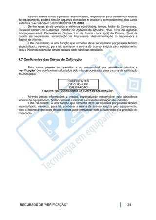 Através destes sinais o pessoal especializado, responsável pela assistência técnica
do equipamento, poderá simular algumas operações e analisar o comportamento dos vários
sistemas que compõem o CRIOSCÓPIO PZL-7000.
        Dentre estes sinais gerados e sistemas controlados, temos: Motor do Compressor,
Elevador (motor) do Cabeçote, Inibidor do Agitador da Amostra, Nível Forte de Agitação
(homogeneizador), Contraste do Display, Luz de Fundo (back light) do Display, Sinal de
Escrita na Impressora, Inicialização da Impressora, Autoalimentação da Impressora e
Buzina de Alarme.
        Esta, no entanto, é uma função que somente deve ser operada por pessoal técnico
especializado, devendo, para tal, conhecer a senha de acesso exigida pelo equipamento,
pois a incorreta operação destas rotinas pode danificar crioscópio.


9.7 Coeficientes das Curvas de Calibração

        Esta rotina permite ao operador e ao responsável por assistência técnica a
“verificação” dos coeficientes calculados pelo microprocessador para a curva de calibração
do crioscópio.

                                     COEFICIENTES
                                     DA CURVA DE
                                      CALIBRACAO
                  Figura 61: Tela "COEFICIENTES DA CURVA DE CALIBRAÇÃO".

       Através destas informações o pessoal especializado, responsável pela assistência
técnica do equipamento, poderá simular e verificar a curva de calibração do aparelho.
       Esta, no entanto, é uma função que somente deve ser operada por pessoal técnico
especializado, devendo, para tal, conhecer a senha de acesso exigida pelo equipamento,
pois a incorreta operação destas rotinas pode prejudicar toda a calibração e a precisão do
crioscópio.




 RECURSOS DE “VERIFICAÇÃO”                                                         34
 