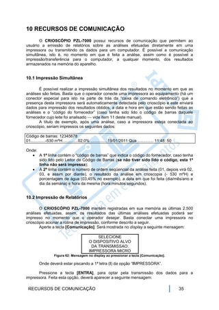 10 RECURSOS DE COMUNICAÇÃO
       O CRIOSCÓPIO PZL-7000 possui recursos de comunicação que permitem ao
usuário a emissão de relatórios sobre as análises efetuadas diretamente em uma
impressora ou transmitindo os dados para um computador. É possível a comunicação
simultânea, isto é, no momento em que é feita a análise, assim como é possível a
impressão/transferência para o computador, a qualquer momento, dos resultados
armazenados na memória do aparelho.


10.1 Impressão Simultânea

       É possível realizar a impressão simultânea dos resultados no momento em que as
análises são feitas. Basta que o operador conecte uma impressora ao equipamento (há um
conector especial para isto na parte de trás da “caixa de comando eletrônico”) que a
presença desta impressora será automaticamente detectada pelo crioscópio e este enviará
dados para impressão dos resultados obtidos, a data e hora em que estão sendo feitas as
análises e o “código do fornecedor” (caso tenha sido lido o código de barras daquele
fornecedor cujo leite foi analisado  vide item 11 deste manual).
       A título de exemplo, após uma análise, caso a impressora esteja conectada ao
crioscópio, seriam impressos os seguintes dados:

Código de barras: 12345678
01.............-530 mºH..............02,0% ...............19/01/2011 Qua .............. 11:48: 50

Onde:
    A 1ª linha contém o “código de barras” que indica o código do fornecedor, caso tenha
      sido lido pelo Leitor de Código de Barras (se não tiver sido lido o código, esta 1ª
      linha não será impressa);
    A 2ª linha contém o número de ordem seqüencial da análise feita (01, depois virá 02,
      03, e assim por diante), o resultado da análise em crioscopia (- 530 mºH) e
      porcentagem de água (03,45% no exemplo), a data em que foi feita (dia/mês/ano e
      dia da semana) e hora da mesma (hora:minutos:segundos).


10.2 Impressão de Relatórios

       O CRIOSCÓPIO PZL-7000 mantém registradas em sua memória as últimas 2.500
análises efetuadas, assim, os resultados das últimas análises efetuadas poderá ser
impresso no momento que o operador desejar. Basta conectar uma impressora no
crioscópio acionar a rotina de impressão, conforme descrito a seguir.
       Aperte a tecla [Comunicação]. Será mostrada no display a seguinte mensagem:

                                             SELECIONE
                                         O DISPOSITIVO ALVO
                                          DA TRANSMISSAO:
                                         IMPRESSORA MICRO
                  Figura 62: Mensagem no display ao pressionar a tecla [Comunicação].

        Onde deverá estar piscando a 1ª letra (I) da opção “IMPRESSORA”.

      Pressione a tecla [ENTRA], para optar pela transmissão dos dados para a
impressora. Feita esta opção, deverá aparecer a seguinte mensagem:

 RECURSOS DE COMUNICAÇÃO                                                                            35
 