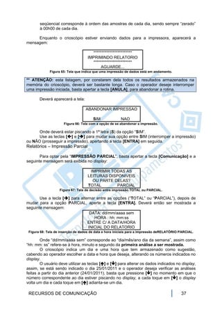 seqüencial corresponde à ordem das amostras de cada dia, sendo sempre “zerado”
       à 00h00 de cada dia.

     Enquanto o crioscópio estiver enviando dados para a impressora, aparecerá a
mensagem:

                                      ************************
                                    IMPRIMINDO RELATORIO
                                      ************************
                                           AGUARDE...
             Figura 65: Tela que indica que uma impressão de dados está em andamento.

** ATENÇÃO: esta listagem, por constarem dela todos os resultados armazenados na
memória do crioscópio, deverá ser bastante longa. Caso o operador deseje interromper
uma impressão iniciada, basta apertar a tecla [ANULA], para abandonar a rotina.

       Deverá aparecerá a tela:

                                  ABANDONAR IMPRESSAO

                                       SIM             NAO
                      Figura 66: Tela com a opção de se abandonar a impressão.

      Onde deverá estar piscando a 1ª letra (S) da opção “SIM”.
      Use as teclas [] e [] para mudar sua opção entre SIM (interromper a impressão)
ou NÃO (prosseguir a impressão), apertando a tecla [ENTRA] em seguida.
Relatórios – Impressão Parcial

       Para optar pela “IMPRESSÃO PARCIAL”, basta apertar a tecla [Comunicação] e a
seguinte mensagem será exibida no display:

                                     IMPRIMIR TODAS AS
                                    LEITURAS DISPONIVEIS
                                      OU PARTE DELAS?
                                    TOTAL        PARCIAL
                   Figura 67: Tela de decisão entre impressão TOTAL ou PARCIAL.

       Use a tecla [] para alternar entre as opções (“TOTAL” ou “PARCIAL”), depois de
mudar para a opção PARCIAL, aperte a tecla [ENTRA]. Deverá então ser mostrada a
seguinte mensagem:
                                 DATA: dd/mm/aaaa sem
                                    HORA : hh: mm:ss
                                ENTRE C/ A DATA/HORA
                                INICIAL DO RELATORIO
 Figura 68: Tela de inserção de dados de data e hora iniciais para a impressão deRELATÓRIO PARCIAL.

        Onde “dd/mm/aaaa sem” corresponde ao “dia/mês/ano dia da semana”, assim como
“hh: mm: ss” refere-se à hora, minuto e segundo da primeira análise a ser mostrada.
        O crioscópio indica um dia e uma hora que tem armazenado como sugestão,
cabendo ao operador escolher a data e hora que deseja, alterando os números indicados no
display.
        O usuário deve utilizar as teclas [] e [] para alterar os dados indicados no display,
assim, se está sendo indicado o dia 25/01/2011 e o operador deseja verificar as análises
feitas a partir do dia anterior (24/01/2011), basta que pressione [] no momento em que o
número correspondente ao dia estiver piscando no display, a cada toque em [] o display
volta um dia e cada toque em [] adianta-se um dia.

 RECURSOS DE COMUNICAÇÃO                                                                   37
 