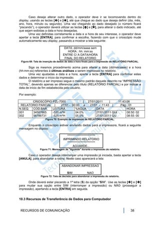Caso deseje alterar outro dado, o operador deve ir se locomovendo dentro do
display, usando as teclas [] e [], até que chegue ao dado que deseja definir (dia, mês,
ano, hora, minuto ou segundo). Uma vez chegando ao dado desejado (o número ficará
“piscando”), o operador deverá utilizar as teclas [] e [], para alterar o dado indicado, até
que sejam exibidas a data e hora desejadas.
       Uma vez definidas corretamente a data e a hora de seu interesse, o operador deve
apertar a tecla [ENTRA], para confirmar a escolha, fazendo com que o crioscópio mude
automaticamente seu display, passando a mostrar a tela seguinte:

                                    DATA: dd/mm/aaaa sem
                                      HORA : hh: mm:ss
                                   ENTRE C/ A DATA/HORA
                                    FINAL DO RELATORIO
 Figura 69: Tela de inserção de dados de data e hora finais para a impressão de RELATÓRIO PARCIAL.

       Siga os mesmos procedimento acima para alterar a data (dd/mm/aaaa) e a hora
(hh:mm:ss) referentes à últimas análises a serem impressas no relatório.
       Uma vez ajustadas a data e a hora, aperte a tecla [ENTRA] para confirmar estes
dados e determinar o início da impressão.
       O relatório a ser impresso segue o mesmo padrão daquele descrito na “IMPRESSÃO
TOTAL”, devendo apenas se diferenciar pelo título (RELATÓRIO PARCIAL) e por indicar a
data de início de fim estabelecida pelo usuário.

Por exemplo:

       CRIOSCÓPIO PZL-7000             | 27/01/2011     |     11:43:08
 RELATORIO PARCIAL |    27/01 - 00:00 a   27/01 - 11:43 |      Pág.: 01
N.SEQ. COD.BAR.   LEITURA         %AGUA        DATA                 HORA
001    34587665   -520 mºH        04.0%        27/01/2011 QUI       08:50: 02
002    98786731   -525 mºH        05.0%        27/01/2011 QU        08:55: 00
                     Figura 70: Exemplo de impressão de RELATÓRIO PARCIAL.

     Enquanto o crioscópio estiver enviando dados para a impressora, ficará a seguinte
mensagem no display:

                                      ************************
                                    IMPRIMINDO RELATORIO
                                      ************************
                                           AGUARDE...
                Figura 71: Mensagem de "Aguarde" durante a impressão do relatório.

     Caso o operador deseje interromper uma impressão já iniciada, basta apertar a tecla
[ANULA], para abandonar a rotina. Neste caso aparecerá a tela:

                                  ABANDONAR IMPRESSAO

                                       SIM              NAO
                 Figura 72: Tela de decisão para abandonar a impressão do relatório.

      Onde deverá estar piscando a 1ª letra (S) da opção “SIM”. Use as teclas [] e []
para mudar sua opção entre SIM (interromper a impressão) ou NÃO (prosseguir a
impressão), apertando a tecla [ENTRA] em seguida.


10.3 Recursos de Transferência de Dados para Computador


 RECURSOS DE COMUNICAÇÃO                                                                   38
 