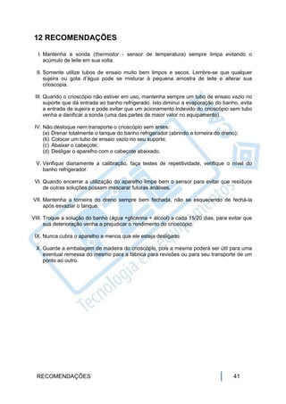 12 RECOMENDAÇÕES

  I. Mantenha a sonda (thermistor - sensor de temperatura) sempre limpa evitando o
     acúmulo de leite em sua volta.

  II. Somente utilize tubos de ensaio muito bem limpos e secos. Lembre-se que qualquer
      sujeira ou gota d’água pode se misturar à pequena amostra de leite e alterar sua
      crioscopia.

 III. Quando o crioscópio não estiver em uso, mantenha sempre um tubo de ensaio vazio no
      suporte que dá entrada ao banho refrigerado. Isto diminui a evaporação do banho, evita
      a entrada de sujeira e pode evitar que um acionamento indevido do crioscópio sem tubo
      venha a danificar a sonda (uma das partes de maior valor no equipamento).

 IV. Não desloque nem transporte o crioscópio sem antes:
     (a) Drenar totalmente o tanque do banho refrigerador (abrindo a torneira do dreno);
     (b) Colocar um tubo de ensaio vazio no seu suporte;
     (c) Abaixar o cabeçote;
     (d) Desligar o aparelho com o cabeçote abaixado.

 V. Verifique diariamente a calibração, faça testes de repetitividade, verifique o nível do
    banho refrigerador.

 VI. Quando encerrar a utilização do aparelho limpe bem o sensor para evitar que resíduos
     de outras soluções possam mascarar futuras análises.

VII. Mantenha a torneira do dreno sempre bem fechada, não se esquecendo de fechá-la
     após esvaziar o tanque.

VIII. Troque a solução do banho (água +glicerina + álcool) a cada 15/20 dias, para evitar que
      sua deterioração venha a prejudicar o rendimento do crioscópio.

 IX. Nunca cubra o aparelho a menos que ele esteja desligado.

 X. Guarde a embalagem de madeira do crioscópio, pois a mesma poderá ser útil para uma
    eventual remessa do mesmo para a fábrica para revisões ou para seu transporte de um
    ponto ao outro.




  RECOMENDAÇÕES                                                                       41
 
