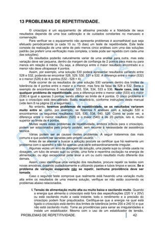 13 PROBLEMAS DE REPETITIVIDADE.
        O crioscópio é um equipamento de altíssima precisão e a fidelidade de seus
resultados depende de uma boa calibração e de cuidados constantes no manuseio e
conservação.
        Para verificar se o equipamento não apresenta problemas é aconselhável que seja
efetuado periodicamente (a cada 10 ou 15 dias) um teste de repetitividade. Este teste
consiste da realização de uma série de pelo menos cinco análises com uma das soluções
padrão (se preferir uma verificação mais completa, o teste pode ser repetido com cada uma
das soluções).
        Os resultados poderão naturalmente variar de uma análise para outra, mas esta
variação deve ser pequena, dentro da margem de confiança de 2 pontos para mais ou para
menos em relação à média. Ou seja, a diferença entre o maior resultado encontrado e o
menor não deve ultrapassar 4 pontos.
        Assim, por exemplo, uma solução 530 poderá apresentar resultados variando entre
528 e 532, podendo-se encontrar 528, 529, 530, 531 e 532. A diferença entre o maior (532)
e o menor (528) é de 4 pontos (532 - 528 = 4).
        Pode ocorrer de os resultados de uma solução 530 variarem dentro dos limites de
tolerância de 4 pontos entre o maior e o menor, mas fora da faixa de 528 a 532. Seria o
exemplo de encontrarmos 5 resultados: 533, 534, 534, 533 e 536. Neste caso, não há
qualquer problema de repetitividade, pois a diferença entre o menor valor (533) e o maior
(536) é igual a apenas 3 pontos, sendo inferior ao limite de 4 pontos. O único problema é
que o crioscópio está descalibrado. Basta recalibrá-lo, conforme instruções deste manual
(vide item 8 na página 22 e seguintes).
        No entanto, teremos problemas de repetitividade, se os resultados variarem
muito entre si, como, por exemplo, se fizermos 5 análises com a solução 530 e
encontrarmos os seguintes resultados: 525, 530, 538, 540, 520. Como se pode ver, a
diferença entre o menor resultado (520) e o maior (540) é de 20 pontos, isto é, muito
superior ao limite de 4 pontos.
        Muitas vezes estes problemas de repetitividade, embora críticos para o crioscópio,
podem ser solucionados pelo próprio usuário, sem recorrer à necessidade de assistência
técnica.
        Várias podem ser as causas destes problemas. A seguir trataremos das mais
comuns e que podem ser sanadas pelo próprio usuário.
        Antes de se alarmar e buscar a solução procure se certificar que há realmente um
problema com o aparelho e não foi apenas uma série extraordinariamente irregular.
        Algumas vezes um erro de dosagem da solução, uma pipeta suja ou úmida usada na
dosagem, um tubo de ensaio sujo ou úmido, uma forte e repentina oscilação na energia de
alimentação, ou algo excepcional pode levar a um ou outro resultado muito diferente dos
demais.
        Assim, caso identifique uma variação dos resultados, procure repetir os testes com
novas amostras, dosando cuidadosamente e utilizando pipetas e tubos limpos e secos. Se o
problema de variação exagerada não se repetir, nenhuma providência deve ser
tomada.
        Caso o segundo teste comprove que realmente está havendo uma variação muito
alta entre os resultados de uma mesma solução, verifique se não estão ocorrendo os
problemas abaixo relacionados.

        I. Tensão de alimentação muito alta ou muito baixa e oscilando muito. Quando
           a energia que alimenta o crioscópio está fora das especificações (220 V ± 20V)
           ou está oscilando muito a cada instante, todo o rendimento e a precisão do
           crioscópio podem ficar prejudicados. Certifique-se que a energia na qual está
           ligado o crioscópio está dentro dos limites de tolerância (entre 200 e 240 V) e que
           não está oscilando muito. Tome as providências para sanar as irregularidades e
           instale um estabilizador. Mesmo com o uso de um estabilizador de tensão,
 PROBLEMAS DE REPETITIVIDADE.                                                        42
 