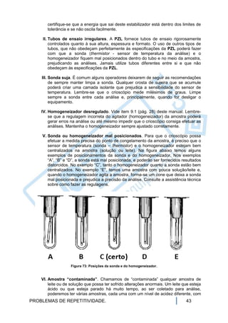 certifique-se que a energia que sai deste estabilizador está dentro dos limites de
       tolerância e se não oscila facilmente.

    II. Tubos de ensaio irregulares. A PZL fornece tubos de ensaio rigorosamente
        controlados quanto à sua altura, espessura e formato. O uso de outros tipos de
        tubos, que não obedeçam perfeitamente às especificações da PZL poderá fazer
        com que a sonda (thermistor - sensor de temperatura da análise) e o
        homogeneizador fiquem mal posicionados dentro do tubo e no meio da amostra,
        prejudicando as análises. Jamais utilize tubos diferentes entre si e que não
        obedeçam às especificações da PZL.

    III. Sonda suja. É comum alguns operadores deixarem de seguir as recomendações
         de sempre manter limpa a sonda. Qualquer crosta de sujeira que se acumule
         poderá criar uma camada isolante que prejudica a sensibilidade do sensor de
         temperatura. Lembre-se que o crioscópio mede milésimos de graus. Limpe
         sempre a sonda entre cada análise e, principalmente, quando for desligar o
         equipamento.

    IV. Homogeneizador desregulado. Vide item 9.1 (pág. 28) deste manual. Lembre-
        se que a regulagem incorreta do agitador (homogeneizador) da amostra poderá
        gerar erros na análise ou até mesmo impedir que o crioscópio consiga efetuar as
        análises. Mantenha o homogeneizador sempre ajustado corretamente.

    V. Sonda ou homogeneizador mal posicionados. Para que o crioscópio possa
       efetuar a medida precisa do ponto de congelamento da amostra, é preciso que o
       sensor de temperatura (sonda – thermistor) e o homogeneizador estejam bem
       centralizados na amostra (solução ou leite). Na figura abaixo temos alguns
       exemplos de posicionamentos da sonda e do homogeneizador. Nos exemplos
       “A”, “B” e “D”, a sonda está mal posicionada, e poderão ser fornecidos resultados
       distorcidos. No exemplo “C”, tanto o homogeneizador quanto a sonda estão bem
       centralizados. No exemplo “E”, temos uma amostra com pouca solução/leite e,
       quando o homogeneizador agita a amostra, forma-se um cone que deixa a sonda
       mal posicionada e prejudica a precisão da análise. Consulte a assistência técnica
       sobre como fazer as regulagens.




                   Figura 73: Posições da sonda e do homogeneizador.


    VI. Amostra “contaminada”. Chamamos de “contaminada” qualquer amostra de
        leite ou de solução que possa ter sofrido alterações anormais. Um leite que esteja
        ácido ou que esteja parado há muito tempo, ao ser coletado para análise,
        poderemos ter várias amostras, cada uma com um nível de acidez diferente, com
PROBLEMAS DE REPETITIVIDADE.                                                      43
 