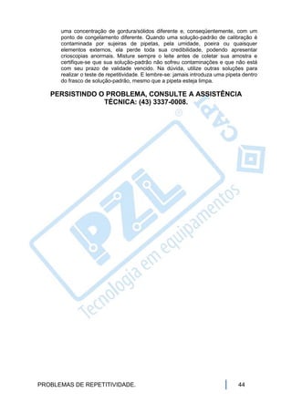 uma concentração de gordura/sólidos diferente e, conseqüentemente, com um
      ponto de congelamento diferente. Quando uma solução-padrão de calibração é
      contaminada por sujeiras de pipetas, pela umidade, poeira ou quaisquer
      elementos externos, ela perde toda sua credibilidade, podendo apresentar
      crioscopias anormais. Misture sempre o leite antes de coletar sua amostra e
      certifique-se que sua solução-padrão não sofreu contaminações e que não está
      com seu prazo de validade vencido. Na dúvida, utilize outras soluções para
      realizar o teste de repetitividade. E lembre-se: jamais introduza uma pipeta dentro
      do frasco de solução-padrão, mesmo que a pipeta esteja limpa.

   PERSISTINDO O PROBLEMA, CONSULTE A ASSISTÊNCIA
                TÉCNICA: (43) 3337-0008.




PROBLEMAS DE REPETITIVIDADE.                                                     44
 
