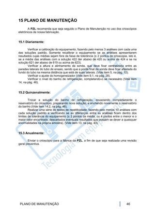 15 PLANO DE MANUTENÇÃO
        A PZL recomenda que seja seguido o Plano de Manutenção no uso dos crioscópios
eletrônicos de nossa fabricação.


15.1 Diariamente:

       Verificar a calibração do equipamento, fazendo pelo menos 3 análises com cada uma
das soluções padrão. Somente recalibrar o equipamento se as análises apresentarem
resultados cujas médias sejam fora da faixa de tolerância (± 2 pontos de crioscopia, isto é,
se a média das análises com a solução 422 der abaixo de 420 ou acima de 424 e se na
solução 621 der abaixo de 619 ou acima de 623).
       Verificar a altura e alinhamento da sonda, que deve ficar centralizada entre as
paredes laterais do tubo de ensaio, sendo que a ponta final da sonda deve ficar afastada do
fundo do tubo na mesma distância que está de suas laterais. (Vide item 5, na pág. 12).
       Verificar o ajuste do homogeneizador (Vide item 9.1, na pág. 28).
       Verificar o nível do banho de refrigeração, completando-o se necessário (Vide item
14, na pág. 46).


15.2 Quinzenalmente:

        Trocar a solução do banho de refrigeração, esvaziando completamente o
reservatório do crioscópio, preparando nova solução, e enchendo novamente o reservatório
do banho (Vide item 14.2, na pág. 46).
        Realizar uma série de testes de repetitividade, fazendo pelo menos 10 análises com
cada solução padrão e verificando se as diferenças entre as análises ficam dentro dos
limites de tolerância do equipamento (± 2 pontos da média, ou 4 pontos entre o menor e o
maior valor encontrado, descartados eventuais resultados que possam se dever a quaisquer
anormalidades na própria amostra). (Vide item 13, na pág. 43).


15.3 Anualmente:

       Enviar o crioscópio para a fábrica da PZL, a fim de que seja realizada uma revisão
geral preventiva.




 PLANO DE MANUTENÇÃO                                                                46
 