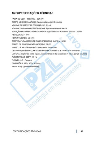 16 ESPECIFICAÇÕES TÉCNICAS

FAIXA DE USO: - 422 mºH a - 621 mºH
TEMPO MÉDIO DE ANÁLISE: Aproximadamente 2,5 minutos
VOLUME DE AMOSTRA POR ANÁLISE: 2,5 ml
VOLUME DO BANHO REFRIGERADOR: Aproximadamente 500 ml
SOLUÇÃO DO BANHO REFRIGERADOR: Água destilada +Glicerina + Álcool Líquido
RESOLUÇÃO: 1 mºH
REPETITIVIDADE: ± 2 mºH
TEMPERATURA AMBIENTE PARA OPERAÇÃO: de 0ºC a +50ºC
TEMPO DE AQUECIMENTO INDICADO: 01h00
TEMPO DE RESFRIAMENTO DO BANHO: 25 minutos
DESVIO DE LEITURA COM TEMPERATURA AMBIENTE: ± 3 mºH / 5o C ambiente
LEITURA: Display de cristal líquido, Alfanumérico de 80 caracteres (4 linhas por 20 colunas)
ALIMENTAÇÃO: 220 V - 60 Hz
FUSÍVEL: 5 A - Pequeno
DIMENSÕES: 330 x 370 x 370 mm
PESO: 40 kg (aproximadamente).




 ESPECIFICAÇÕES TÉCNICAS                                                            47
 