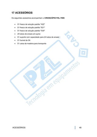17 ACESSÓRIOS
Os seguintes acessórios acompanham o CRIOSCÓPIO PZL-7000:


      01 frasco de solução padrão "422"
      01 frasco de solução padrão "621"
      01 frasco de solução padrão "530"
      24 tubos de ensaio em pyrex
      01 suporte com capacidade para 24 tubos de ensaio
      01 fusível de 5A
      01 caixa de madeira para transporte




 ACESSÓRIOS                                                 48
 