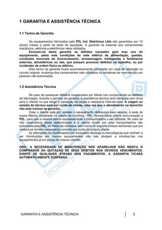 1 GARANTIA E ASSISTÊNCIA TÉCNICA

1.1 Termo de Garantia

        Os equipamentos fabricados pela PZL Ind. Eletrônica Ltda são garantidos por 12
(doze) meses a partir da dada de aquisição. A garantia se estende aos componentes
mecânicos, elétricos e eletrônicos neles utilizados.
        Excluem-se desta garantia os defeitos causados pelo mau uso do
equipamento, pelas más condições da rede elétrica de alimentação, quedas,
condições anormais de funcionamento, armazenagem, transportes e fenômenos
externos, atmosféricos ou não, que possam provocar defeitos no aparelho, ou por
incidentes de ordem física ou elétrica.
        Este termo de garantia ficará automaticamente cancelado em caso de alteração no
circuito original, mudança dos componentes nele utilizados ou tentativas de manutenção por
pessoas não autorizadas.


1.2 Assistência Técnica

       No caso de quaisquer defeitos ocasionados por falhas nos componentes ou defeitos
de fabricação, durante o período de garantia, a assistência técnica será oferecida sem ônus
para o cliente no que tange à reposição de peças e respectiva mão-de-obra. A viagem ou
estadia do técnico será por conta do cliente, uma vez que o atendimento no domicílio
não está incluso na garantia.
       Caso o cliente opte por remeter o equipamento defeituoso para reparos, à sede de
nossa fábrica, localizada na cidade de Londrina - PR., deverá haver prévia comunicação a
PZL, para que a mesma defina expressamente a transportadora a ser utilizada. No caso da
não observância desta determinação e o cliente enviar por uma transportadora não
autorizada pela PZL, os fretes de remessa, bem como os seguros e taxas adicionais que por
ventura se tornem necessários correrão por conta do próprio cliente
       As alterações ou modificações por evoluções técnicas ou tecnológicas que venham a
ser introduzidas em nossos equipamentos não nos obrigam a introduzi-las nos
equipamentos já em posse de nossos clientes.

OBS.: A NECESSIDADE DE MANUTENÇÃO NOS APARELHOS NÃO ISENTA O
COMPRADOR DA QUITAÇÃO DE SEUS DÉBITOS NOS DEVIDOS VENCIMENTOS.
DIANTE DE QUALQUER ATRASO NOS PAGAMENTOS, A GARANTIA FICARÁ
AUTOMATICAMENTE SUSPENSA.




 GARANTIA E ASSISTÊNCIA TÉCNICA                                                    5
 