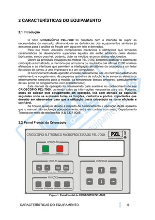 2 CARACTERÍSTICAS DO EQUIPAMENTO

2.1 Introdução

        O novo CRIOSCÓPIO PZL-7000 foi projetado com a intenção de suprir as
necessidades do mercado, eliminando-se as deficiências dos equipamentos similares já
existentes para a análise de fraude com água em leite e derivados.
        Para isto foram utilizados componentes mecânicos e eletrônicos que fornecem
características de desempenho superiores àqueles até então adotados pelos demais
fabricantes, sendo possível, portanto, obter os inéditos recursos abaixo relacionados.
        Dentre as principais inovações do modelo PZL-7000, podemos destacar o sistema de
calibração automatizada, a memória que armazena os resultados das últimas 2.500 análises
efetuadas e as interfaces que permitem a interligação simultânea do crioscópio a um leitor
de código de barras, a uma impressora e a um computador.
        O funcionamento deste aparelho consiste basicamente em um controle cuidadoso do
resfriamento e congelamento de pequenas amostras de solução e de sensores eletrônicos
extremamente sensíveis para a medida da temperatura dessas amostras, particularmente
de seu ponto de congelamento único (característico).
        Este manual de operação foi desenvolvido para auxiliá-lo no conhecimento de seu
CRIOSCÓPIO PZL-7000, contendo todas as informações necessárias para isto. Portanto,
antes de colocar este equipamento em operação, leia com atenção os capítulos
seguintes onde se explanam todas as funções, cuidados e pontos importantes que
deverão ser observados para que a utilização deste crioscópio se torne eficiente e
confiável.
        Se houver qualquer dúvida a respeito do funcionamento e operação deste aparelho
que o manual não esclareça adequadamente, entre em contato com nosso Departamento
Técnico por meio do telefone/fax (43) 3337-0008.


2.2 Painel Frontal do Crioscópio




                       Figura 1: Painel frontal do CRIOSCÓPIO PZL-7000.



 CARACTERÍSTICAS DO EQUIPAMENTO                                                   6
 