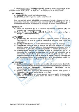O painel frontal do CRIOSCÓPIO PZL-7000 apresenta quatro conjuntos de teclas
divididas em: (a) ”OPERAÇÃO”, (b) ”DISPLAY”, (c) “FUNÇÕES” e (d) ”CONTROLE”.

   (a) “OPERAÇÃO”:
       a.1. [ANALISA]: Dá início à operação de análise.
       a.2. [CANCELA]: Interrompe uma análise em andamento

      Uma vez apertada a tecla [ANALISA], o equipamento iniciará a dosagem do leite e
      sua análise. Caso seja necessário, basta pressionar a tecla [CANCELA] para que a
      análise seja interrompida e o cabeçote do crioscópio se levante automaticamente.

   (b) “DISPLAY”
       b.1. Teclas de “Contraste” [+] e [-]: Quando pressionadas aumentam ([+]) ou
            diminuem ([-]) o contraste do display.
       b.2. Teclas de “Iluminação” [Liga] e [Desl.]: Estas teclas servem para se ligar e
            desligar a luz de fundo do display.

   (c) “FUNÇÕES”
       c.1. [Calibração]: Ao pressionar esta tecla o operador aciona as opções de
            calibração para a faixa de operação previamente escolhida (vide rotinas de
            calibração).
       c.2. [Configuração]: Permite ao usuário definir as configurações do crioscópio.
       c.3. [Verificação]: Utilizada para se verificar as condições internas do circuito
            eletrônico e para se efetuar testes nos sistemas do equipamento, assim como o
            número total de operações e as leituras registradas na memória do crioscópio.
       c.4. [Comunicação]: Permite ao operador acionar a comunicação, isto é, a
            impressão dos resultados armazenados na memória do crioscópio, ou a
            transmissão destes dados para um computador, podendo ser feita a
            impressão/transmissão de todos os registros ou apenas de alguns, definidos em
            um período cujo início e término (data e hora) serão definidos pelo usuário no
            momento da impressão (vide Recursos de Comunicação).

   (d) “CONTROLE”
       d.1. [ANULA]: Utilizada para se anular uma escolha feita anteriormente. Esta tecla
            deverá ser utilizada para se retornar à condição normal de operação sempre que
            alguma opção de “Calibração”, “Configuração”, “Verificação” ou de
            “Comunicação” tiver sido acionada.
       d.2. [ENTRA]: Esta tecla serve para se confirmar uma escolha feita, quando o
            operador acionar alguma das opções de “FUNÇÕES”
       d.3. [], [], [] e []:Servem para o operador alterar as opções dentro de cada
            rotina das “FUNÇÕES” e para alterar os valores e letras na função de
            “Configuração”.




 CARACTERÍSTICAS DO EQUIPAMENTO                                                   7
 