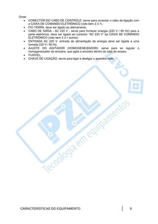 Onde:
    CONECTOR DO CABO DE CONTROLE: serve para conectar o cabo de ligação com
      a CAIXA DE COMANDO ELETRÔNICO (vide item 2.3.1).
    FIO TERRA: deve ser ligado ao aterramento.
    CABO DE SAÍDA - AC 220 V - serve para fornecer energia (220 V / 60 Hz) para a
      parte eletrônica, deve ser ligado ao conector “AC 220 V” da CAIXA DE COMANDO
      ELETRÔNICO (vide item 2.3.1 acima).
    ENTRADA AC 220 V: entrada de alimentação de energia deve ser ligada a uma
      tomada 220 V / 60 Hz.
    AJUSTE DO AGITADOR (HOMOGENEIZADOR): serve para se regular o
      homogeneizador da amostra, que agita a amostra dentro do tubo de ensaio.
    FUSÍVEL.
    CHAVE DE LIGAÇÃO: serve para ligar e desligar o aparelho todo.




 CARACTERÍSTICAS DO EQUIPAMENTO                                            9
 