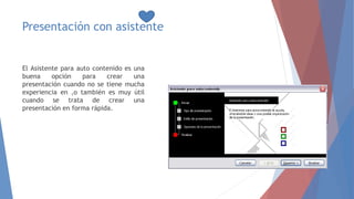 Presentación con asistente
El Asistente para auto contenido es una
buena opción para crear una
presentación cuando no se tiene mucha
experiencia en ,o también es muy útil
cuando se trata de crear una
presentación en forma rápida.
 