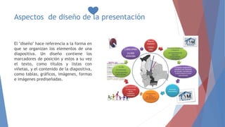 Aspectos de diseño de la presentación
El "diseño" hace referencia a la forma en
que se organizan los elementos de una
diapositiva. Un diseño contiene los
marcadores de posición y estos a su vez
el texto, como títulos y listas con
viñetas, y el contenido de la diapositiva,
como tablas, gráficos, imágenes, formas
e imágenes prediseñadas.
 