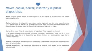 Mover, copiar, borrar, insertar y duplicar
diapositivas
Mover: cuando quieras mover de una diapositiva a otra desde el teclado utiliza las flechas
Izquierda y Derecha
Copiar: Seleccione la diapositiva que desee copiar siguiendo uno de estos procedimientos:
En la presentación de destino, en la ficha Diapositivas, haga clic con el botón secundario en la
diapositiva que desea que sigan las diapositivas copiadas, y haga clic en Pegar.
Borrar: En el grupo Vistas de presentación de la pestaña Vista, haga clic en Normal.
En el panel izquierdo que contiene las fichas Esquema y diapositivas, haga clic en la ficha
diapositivas, haga clic en la diapositiva que desee eliminar y, a continuación, haga clic en
Eliminar diapositiva.
Insertar: Elija Insertar Nueva Diapositiva o bien haga click sobre el botón Nueva Diapositiva de la
barra de herramientas
Duplicar diapositiva: Las diapositivas duplicadas se insertan justo debajo de las diapositivas
seleccionadas.
 