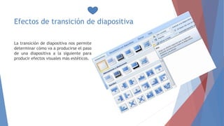 Efectos de transición de diapositiva
La transición de diapositiva nos permite
determinar cómo va a producirse el paso
de una diapositiva a la siguiente para
producir efectos visuales más estéticos.
 