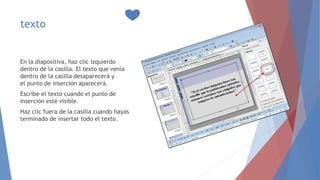 texto
En la diapositiva, haz clic izquierdo
dentro de la casilla. El texto que venía
dentro de la casilla desaparecerá y
el punto de inserción aparecerá.
Escribe el texto cuando el punto de
inserción esté visible.
Haz clic fuera de la casilla cuando hayas
terminado de insertar todo el texto.
 