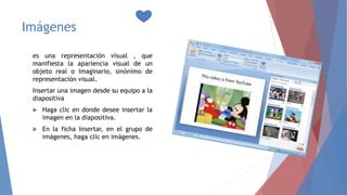 Imágenes
es una representación visual , que
manifiesta la apariencia visual de un
objeto real o imaginario, sinónimo de
representación visual.
Insertar una imagen desde su equipo a la
diapositiva
 Haga clic en donde desee insertar la
imagen en la diapositiva.
 En la ficha Insertar, en el grupo de
imágenes, haga clic en imágenes.
 
