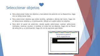 Seleccionar objetos
 Para seleccionar todos los objetos y marcadores de posición en la diapositiva, haga
clic en Seleccionar todo.
 Para seleccionar objetos que están ocultos, apilados o detrás del texto, haga clic
en Seleccionar objetos y, a continuación, dibuje un cuadro sobre los objetos.
 Para abrir el panel de selección, donde puede seleccionar, realizar selecciones
múltiples, mostrar, ocultar, o cambiar el orden de los objetos, haga clic en Panel
de selección y, a continuación, haga clic en las opciones que desee.
 